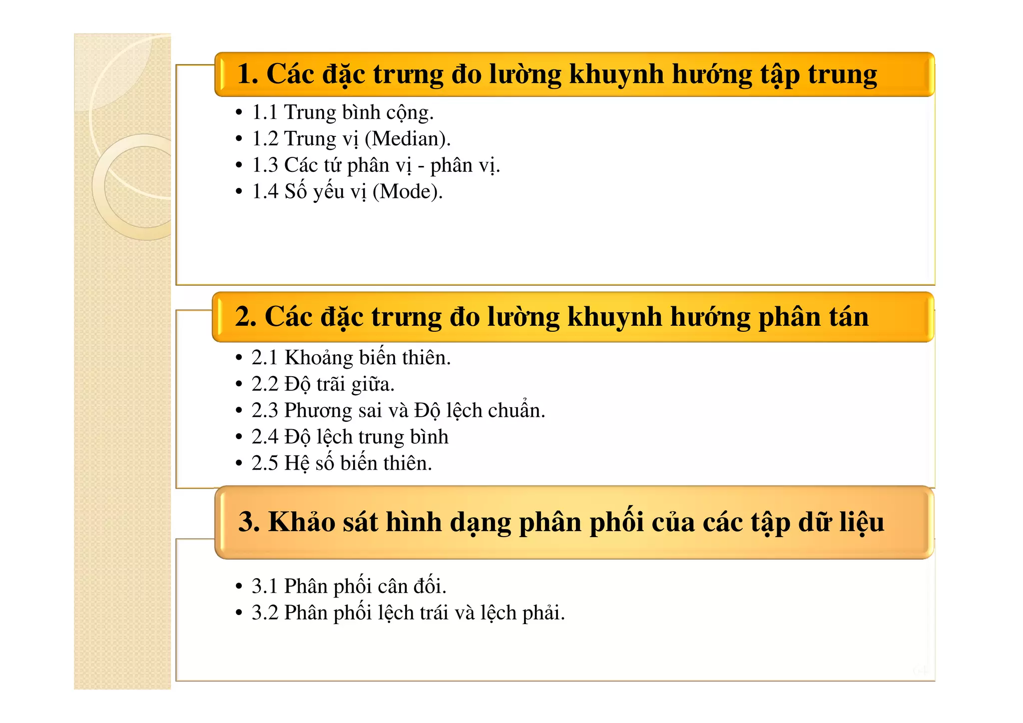64
• 1.1 Trung bình cộng.
• 1.2 Trung vị (Median).
• 1.3 Các tứ phân vị - phân vị.
• 1.4 Số yếu vị (Mode).
1. Các đặc trưng đo lường khuynh hướng tập trung
• 2.1 Khoảng biến thiên.
• 2.2 Độ trãi giữa.
• 2.3 Phương sai và Độ lệch chuẩn.
• 2.4 Độ lệch trung bình
• 2.5 Hệ số biến thiên.
2. Các đặc trưng đo lường khuynh hướng phân tán
• 3.1 Phân phối cân đối.
• 3.2 Phân phối lệch trái và lệch phải.
3. Khảo sát hình dạng phân phối của các tập dữ liệu
 