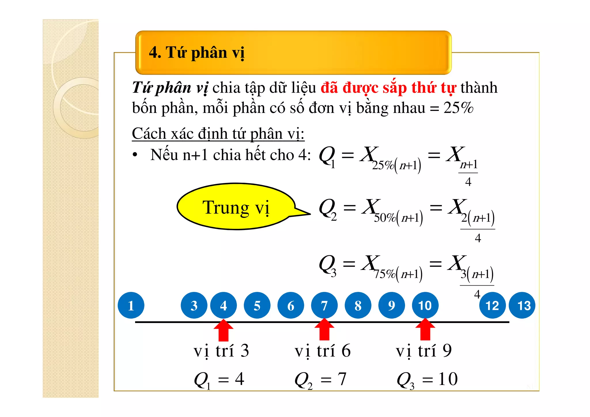 81
4. Tứ phân vị
Tứ phân vị chia tập dữ liệu đã được sắp thứ tự thành
bốn phần, mỗi phần có số đơn vị bằng nhau = 25%
Cách xác định tứ phân vị:
• Nếu n+1 chia hết cho 4:
( )
( ) ( )
( ) ( )
++
+ +
+ +
= =
= =
= =
1 125% 1
4
2 50% 1 2 1
4
3 75% 1 3 1
4
nn
n n
n n
Q X X
Q X X
Q X X
5 6 7 8 91 43
1 2 3
vò trí 3 vò trí 6 vò trí 9
4 7 10Q Q Q= = =
131210
Trung vị
 