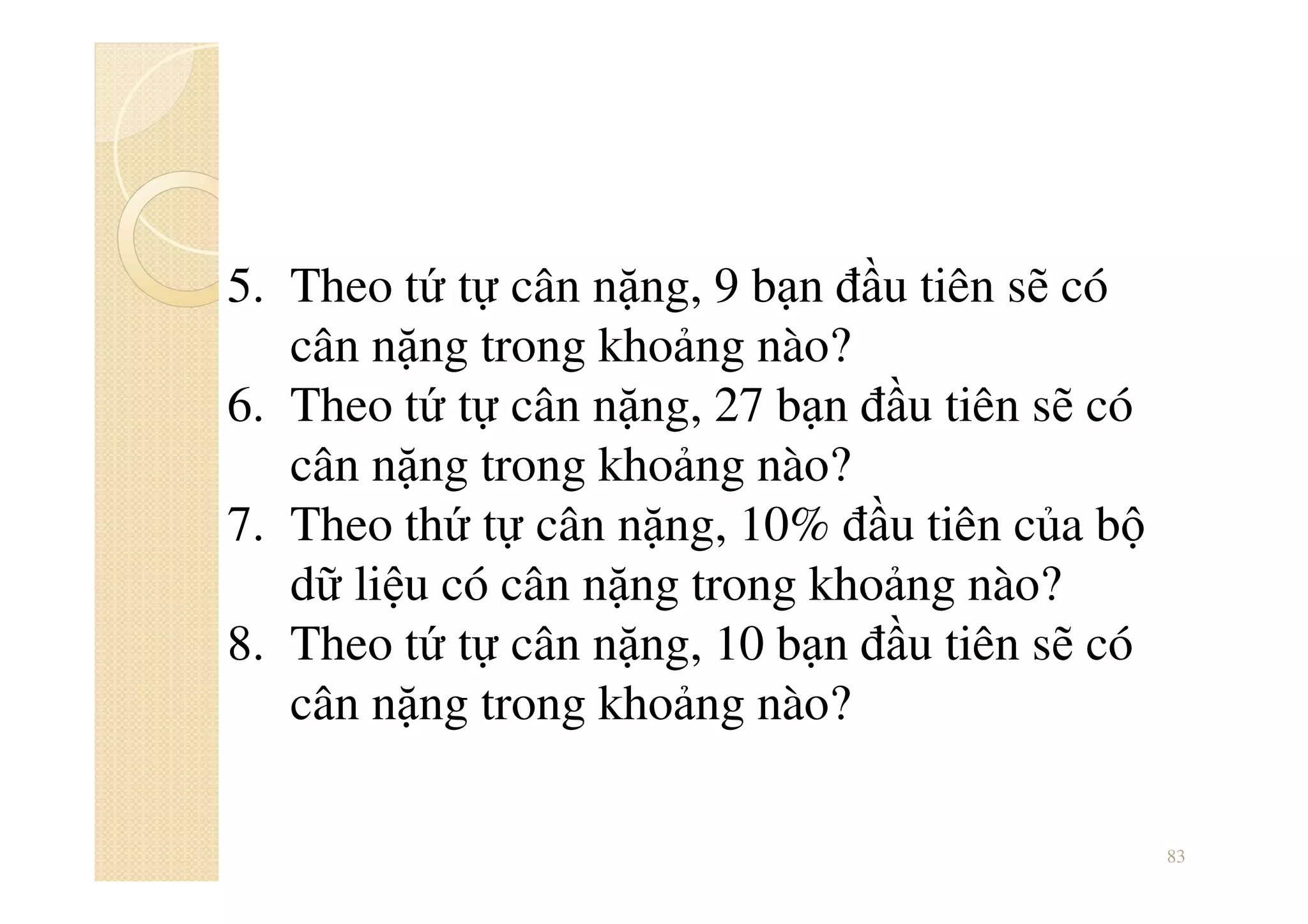 83
5. Theo tứ tự cân nặng, 9 bạn đầu tiên sẽ có
cân nặng trong khoảng nào?
6. Theo tứ tự cân nặng, 27 bạn đầu tiên sẽ có
cân nặng trong khoảng nào?
7. Theo thứ tự cân nặng, 10% đầu tiên của bộ
dữ liệu có cân nặng trong khoảng nào?
8. Theo tứ tự cân nặng, 10 bạn đầu tiên sẽ có
cân nặng trong khoảng nào?
 