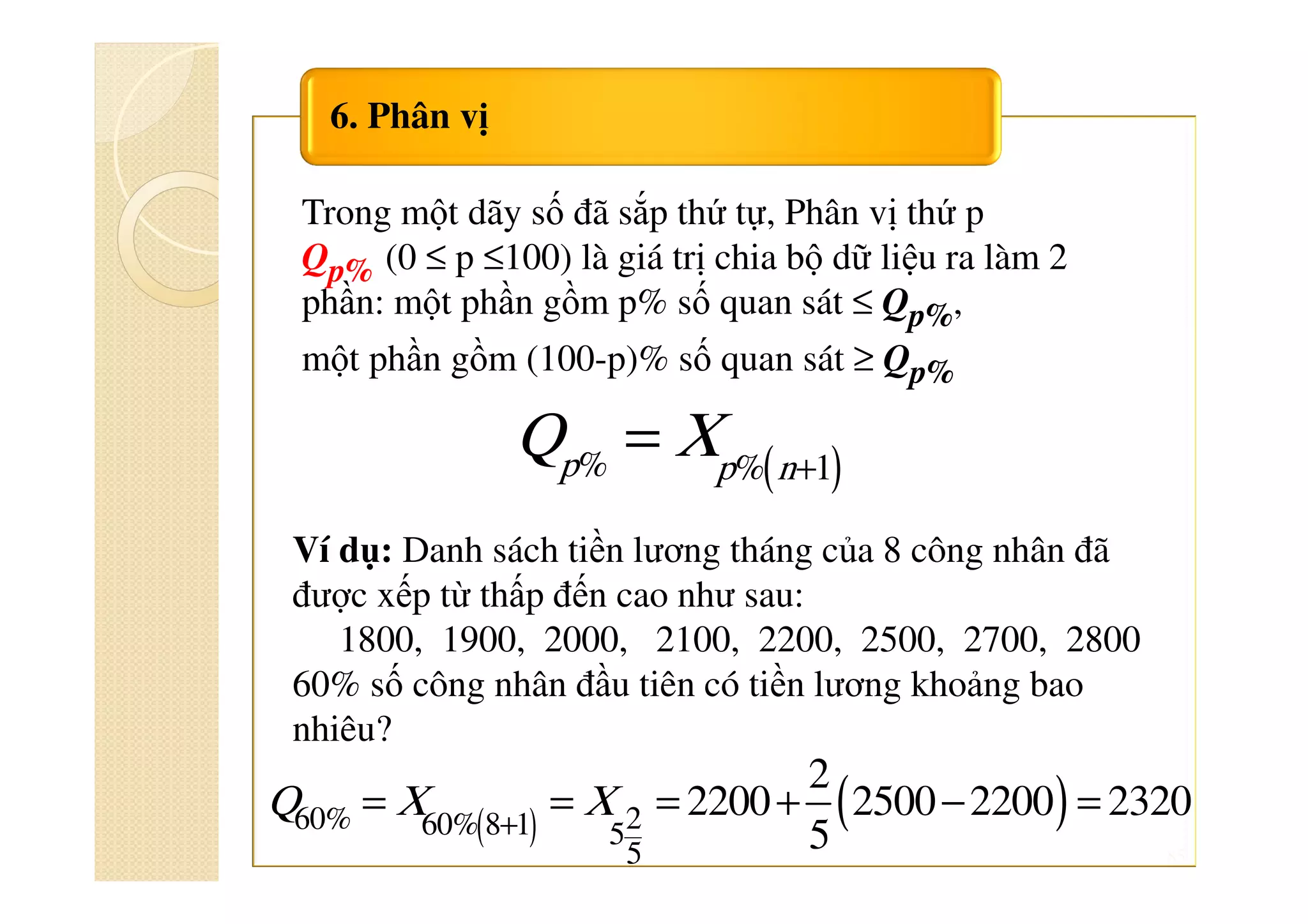 85
6. Phân vị
Trong một dãy số đã sắp thứ tự, Phân vị thứ p
Qp% (0 ≤ p ≤100) là giá trị chia bộ dữ liệu ra làm 2
phần: một phần gồm p% số quan sát ≤ Qp%,
một phần gồm (100-p)% số quan sát ≥ Qp%
( )+
=% % 1p p n
Q X
Ví dụ: Danh sách tiền lương tháng của 8 công nhân đã
được xếp từ thấp đến cao như sau:
1800, 1900, 2000, 2100, 2200, 2500, 2700, 2800
60% số công nhân đầu tiên có tiền lương khoảng bao
nhiêu?
( ) ( )+
= = = + − =260% 60% 8 1 5
5
2
2200 2500 2200 2320
5
Q X X
 