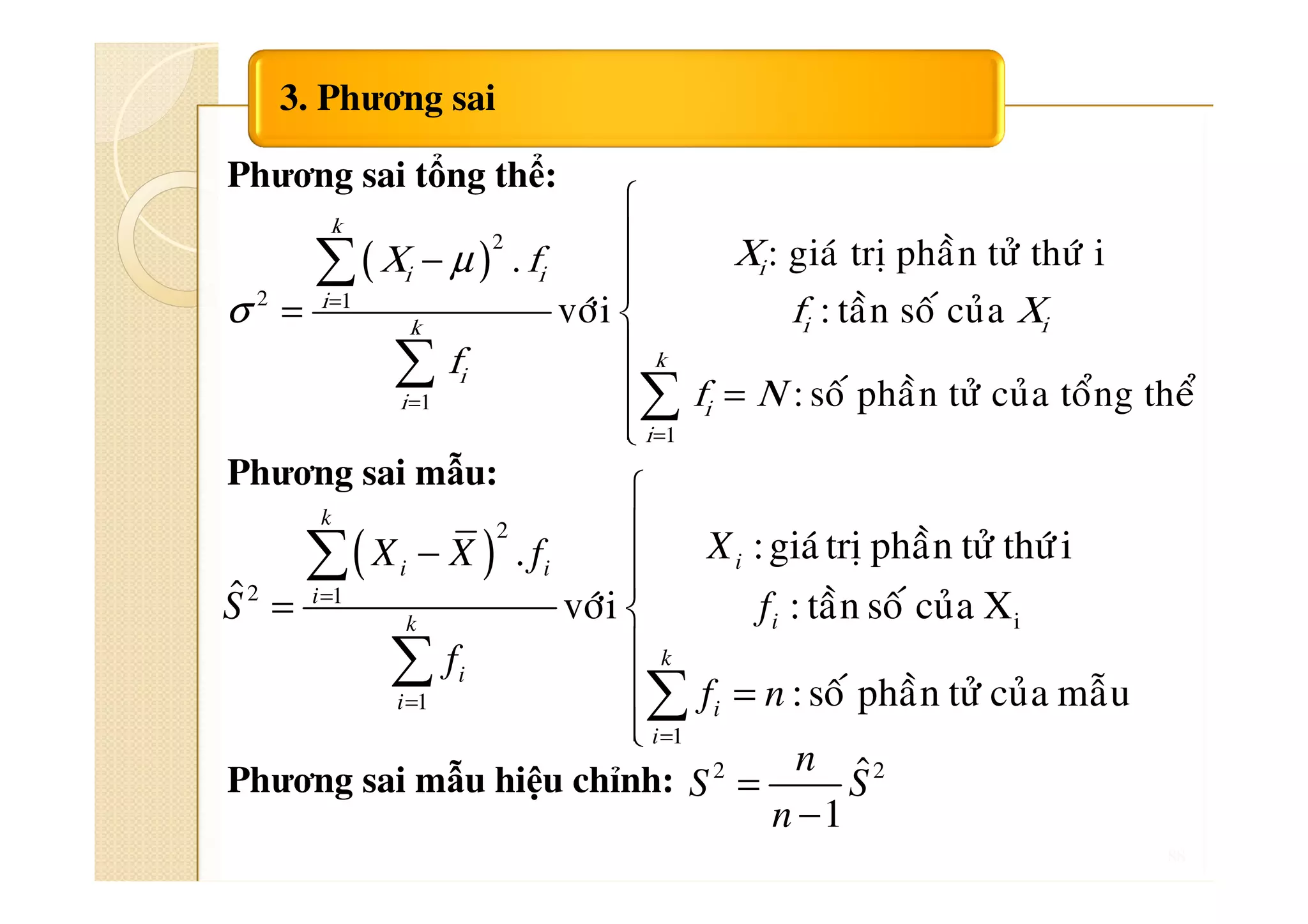 88
3. Phương sai
Phương sai tổng thể:
( )
2
2 1
1
1
: giaù trò phaàn töû thöù i.
vôùi : taàn soá cuûa
: soá phaàn töû cuûa toång theå
k
ii i
i
i ik
k
i
i i
i
XX f
f X
f
f N
µ
σ =
=
=


− 
= 

 =

∑
∑
∑
Phương sai mẫu:
( )
2
2 1
1
1
.
ˆ
i
:giaùtrò phaàn töû thöùi
vôùi : taàn soá cuûa X
:soá phaàn töû cuûa maãu
=
=
=


− 
= 

 =

∑
∑
∑
k
ii i
i
ik
k
i
i i
i
XX X f
S f
f
f n
Phương sai mẫu hiệu chỉnh: 2 2ˆ
1
=
−
n
S S
n
 