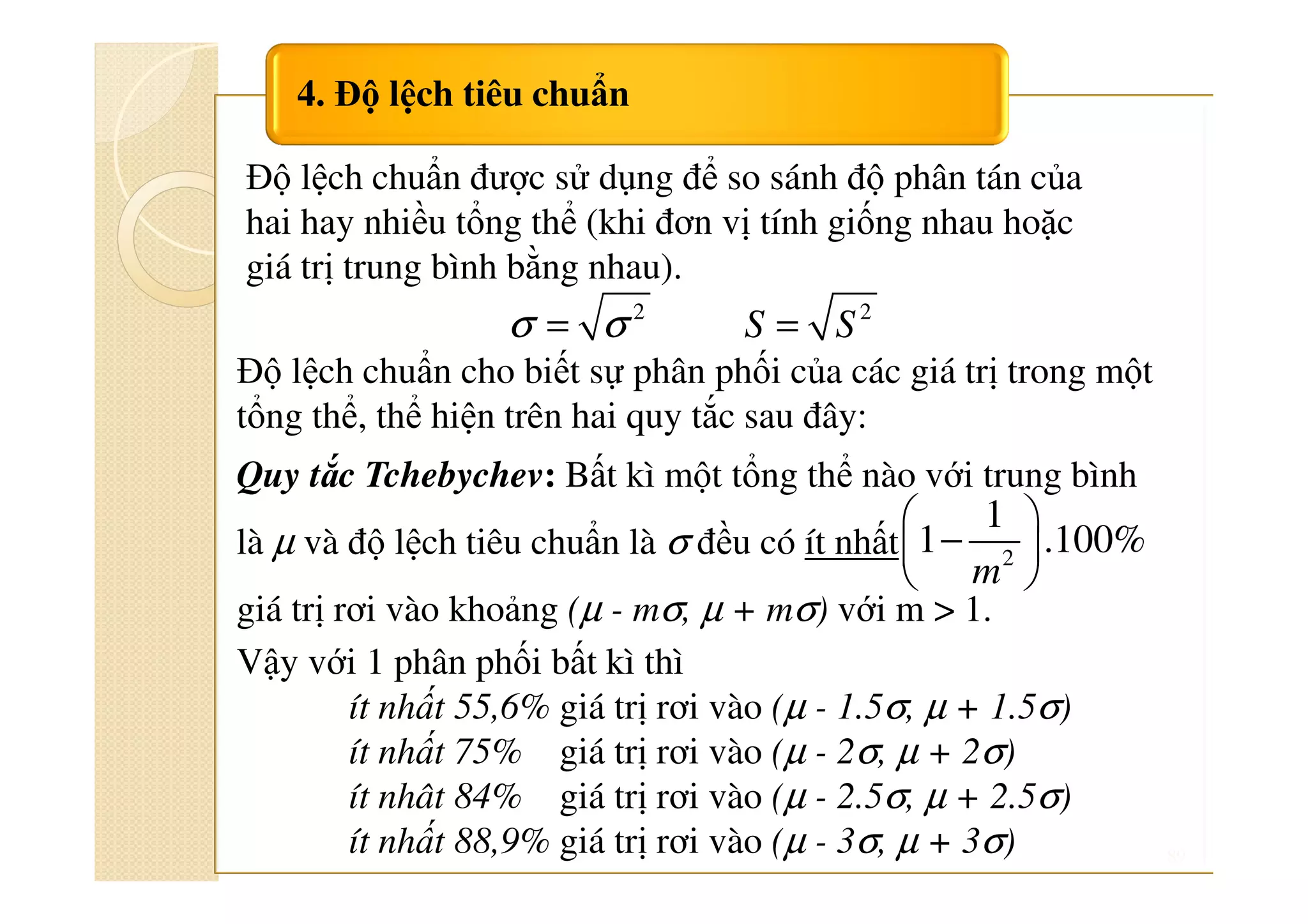 89
4. Độ lệch tiêu chuẩn
2
σ σ= 2
=S S
Độ lệch chuẩn cho biết sự phân phối của các giá trị trong một
tổng thể, thể hiện trên hai quy tắc sau đây:
Quy tắc Tchebychev: Bất kì một tổng thể nào với trung bình
là µ và độ lệch tiêu chuẩn là σ đều có ít nhất
giá trị rơi vào khoảng (µ - mσ, µ + mσ) với m > 1.
Vậy với 1 phân phối bất kì thì
ít nhất 55,6% giá trị rơi vào (µ - 1.5σ, µ + 1.5σ)
ít nhất 75% giá trị rơi vào (µ - 2σ, µ + 2σ)
ít nhât 84% giá trị rơi vào (µ - 2.5σ, µ + 2.5σ)
ít nhất 88,9% giá trị rơi vào (µ - 3σ, µ + 3σ)
Độ lệch chuẩn được sử dụng để so sánh độ phân tán của
hai hay nhiều tổng thể (khi đơn vị tính giống nhau hoặc
giá trị trung bình bằng nhau).
2
1
1 .100%
 
− 
 m
 
