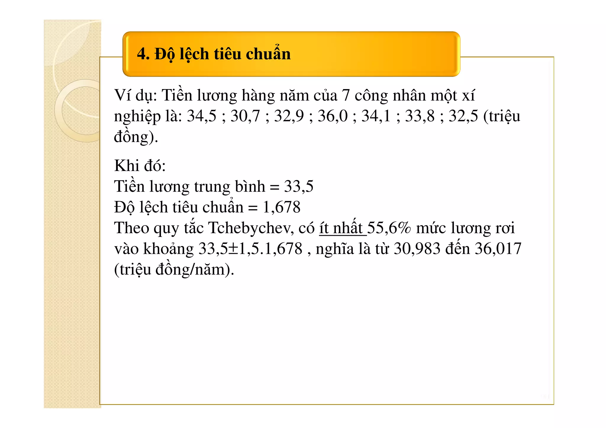90
4. Độ lệch tiêu chuẩn
Ví dụ: Tiền lương hàng năm của 7 công nhân một xí
nghiệp là: 34,5 ; 30,7 ; 32,9 ; 36,0 ; 34,1 ; 33,8 ; 32,5 (triệu
đồng).
Khi đó:
Tiền lương trung bình = 33,5
Độ lệch tiêu chuẩn = 1,678
Theo quy tắc Tchebychev, có ít nhất 55,6% mức lương rơi
vào khoảng 33,5±1,5.1,678 , nghĩa là từ 30,983 đến 36,017
(triệu đồng/năm).
 