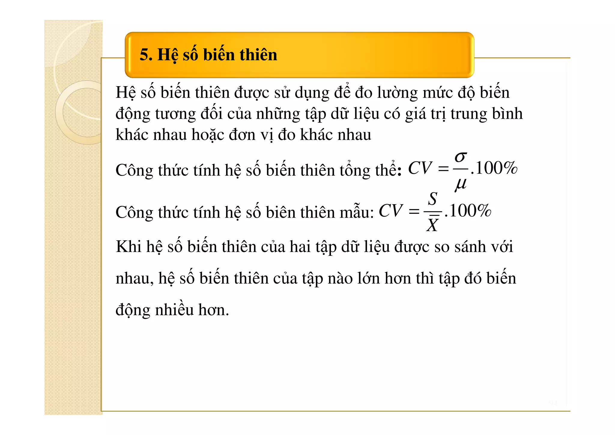 94
5. Hệ số biến thiên
Hệ số biến thiên được sử dụng để đo lường mức độ biến
động tương đối của những tập dữ liệu có giá trị trung bình
khác nhau hoặc đơn vị đo khác nhau
Công thức tính hệ số biến thiên tổng thể:
Công thức tính hệ số biên thiên mẫu:
Khi hệ số biến thiên của hai tập dữ liệu được so sánh với
nhau, hệ số biến thiên của tập nào lớn hơn thì tập đó biến
động nhiều hơn.
.100%
σ
µ
=CV
.100%=
S
CV
X
 