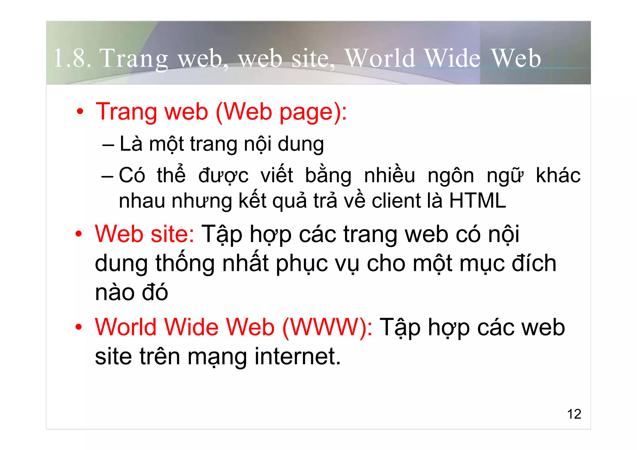 1.8. Trang web, web site, World Wide Web
• Trang web (Web page):
– Là một trang nội dung
– Có thể được viết bằng nhiều ngôn ngữ khác
nhau nhưng kết quả trả về client là HTML
• Web site: Tập hợp các trang web có nội
dung thống nhất phục vụ cho một mục đích
nào đó
• World Wide Web (WWW): Tập hợp các web
site trên mạng internet.
12
 
