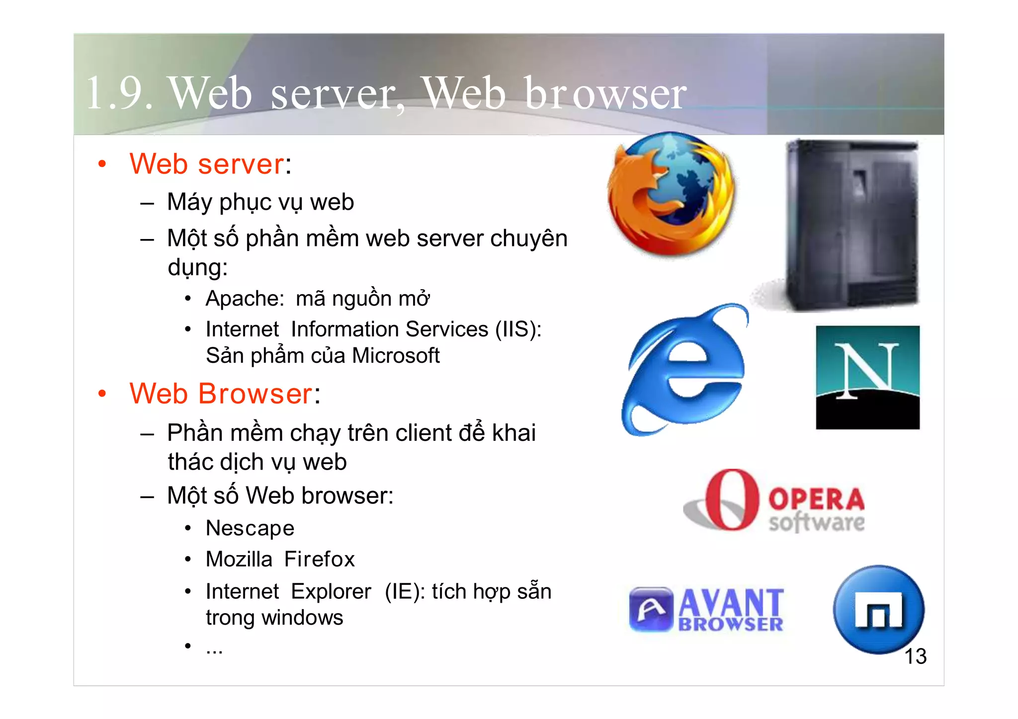 1.9. Web server, Web browser
• Web server:
– Máy phục vụ web
– Một số phần mềm web server chuyên
dụng:
• Apache: mã nguồn mở
• Internet Information Services (IIS):
Sản phẩm của Microsoft
• Web Browser:
– Phần mềm chạy trên client để khai
thác dịch vụ web
– Một số Web browser:
• Nescape
• Mozilla Firefox
• Internet Explorer (IE): tích hợp sẵn
trong windows
• ... 13
 