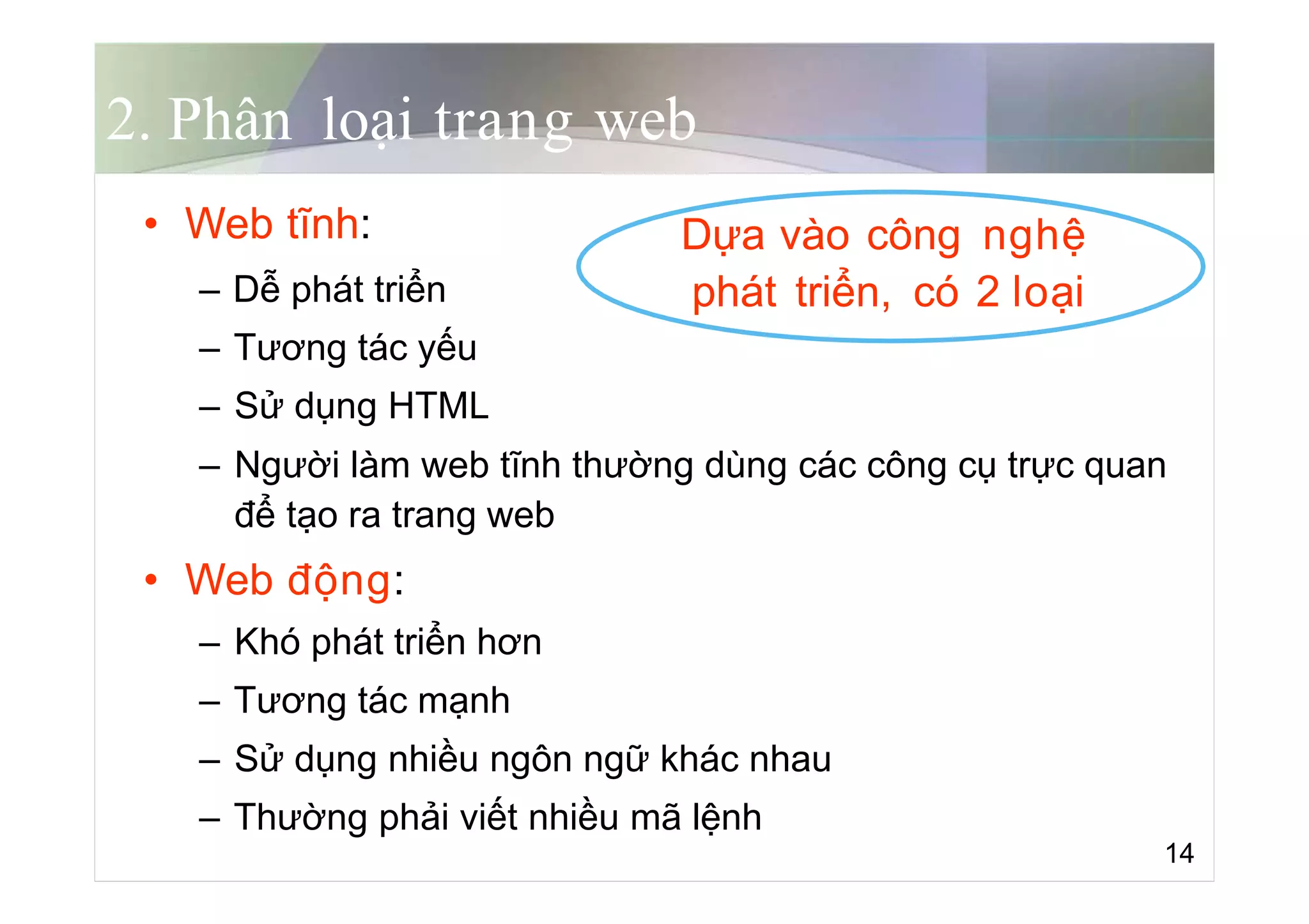 2. Phân loại trang web
• Web tĩnh: Dựa vào công nghệ
– Dễ phát triển phát triển, có 2 loại
– Tương tác yếu
– Sử dụng HTML
– Người làm web tĩnh thường dùng các công cụ trực quan
để tạo ra trang web
• Web động:
– Khó phát triển hơn
– Tương tác mạnh
– Sử dụng nhiều ngôn ngữ khác nhau
– Thường phải viết nhiều mã lệnh
14
 