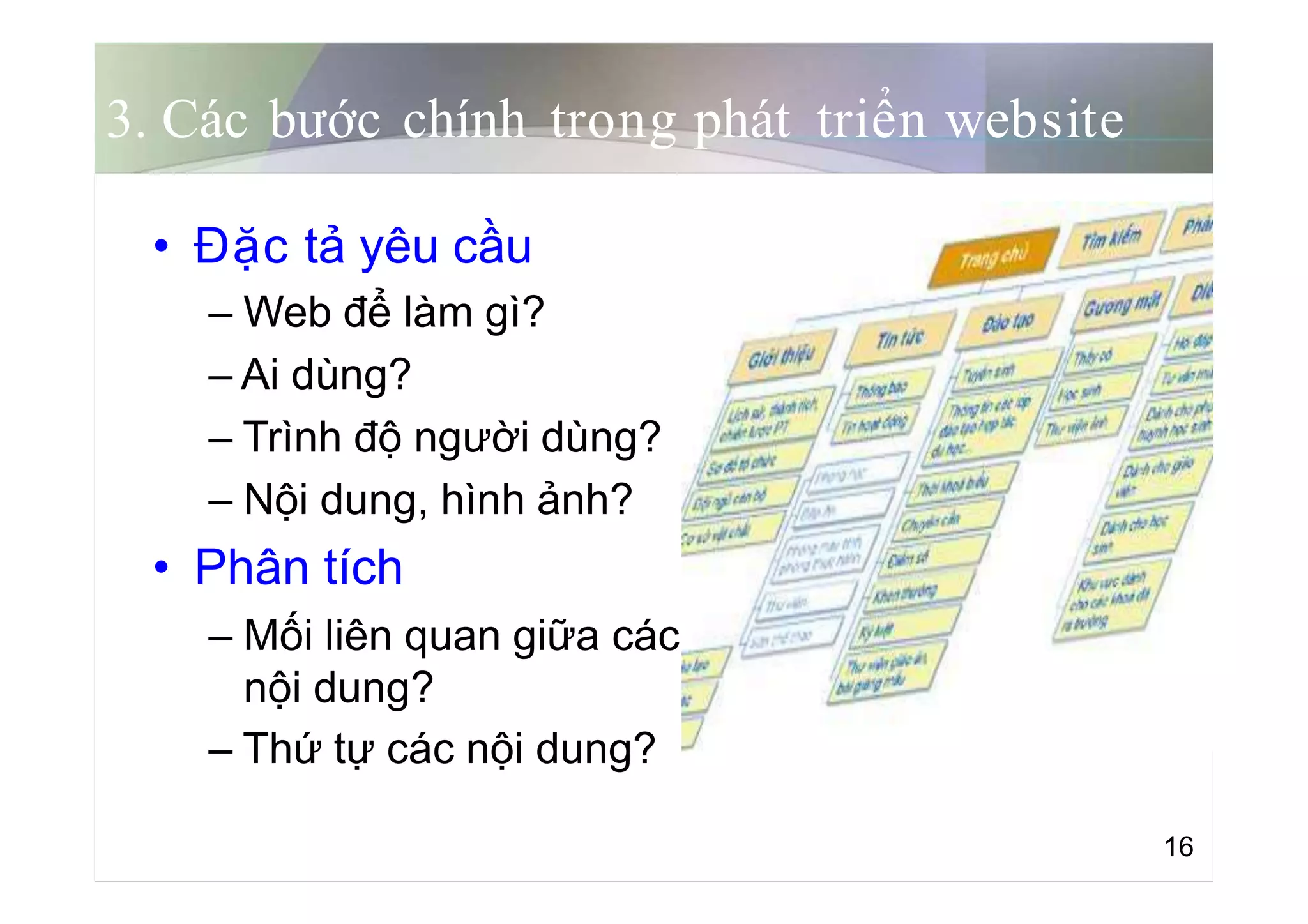 3. Các bước chính trong phát triển website
• Đặc tả yêu cầu
– Web để làm gì?
– Ai dùng?
– Trình độ người dùng?
– Nội dung, hình ảnh?
• Phân tích
– Mối liên quan giữa các
nội dung?
– Thứ tự các nội dung?
16
 