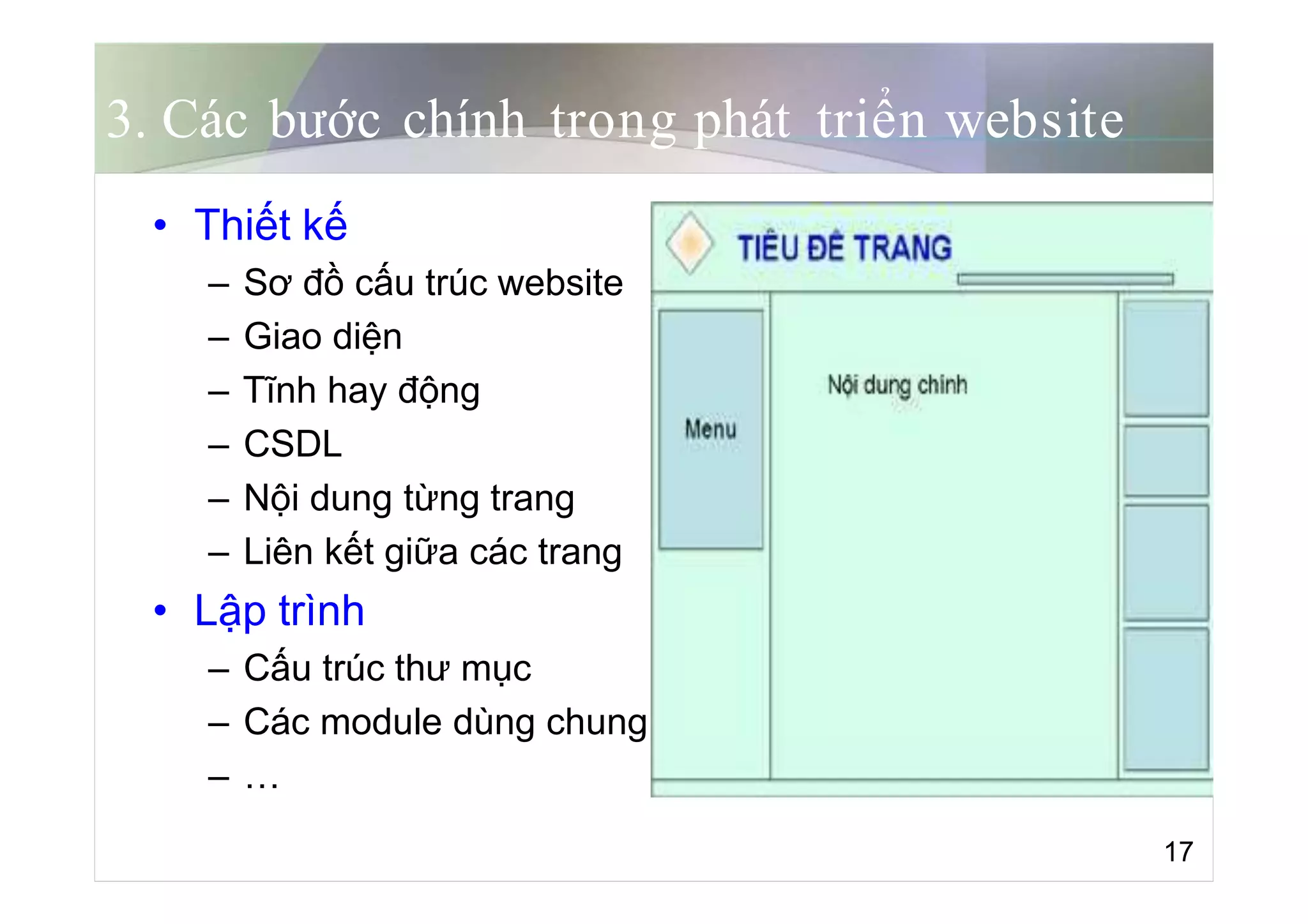 3. Các bước chính trong phát triển website
• Thiết kế
– Sơ đồ cấu trúc website
– Giao diện
– Tĩnh hay động
– CSDL
– Nội dung từng trang
– Liên kết giữa các trang
• Lập trình
– Cấu trúc thư mục
– Các module dùng chung
– …
17
 