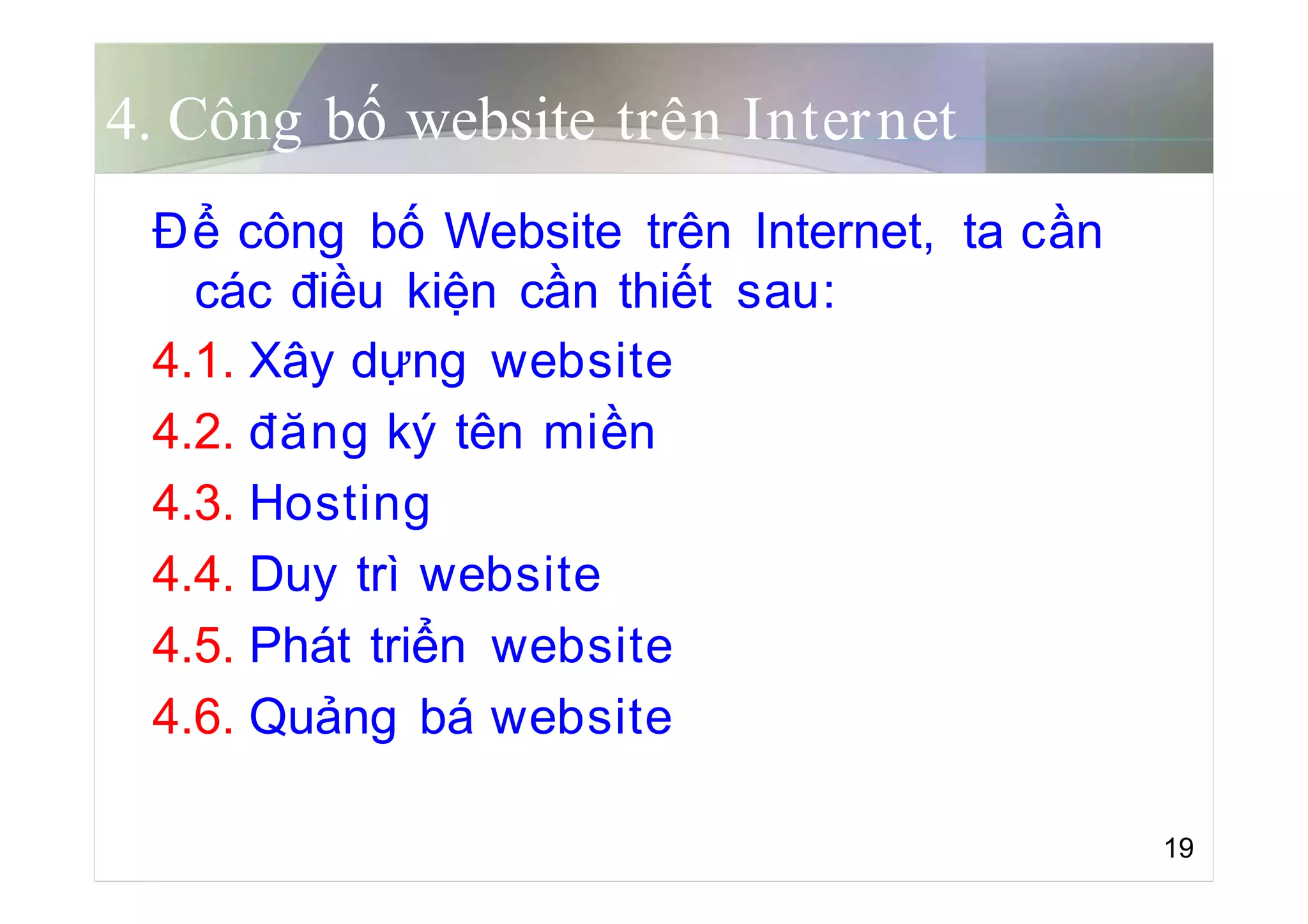 4. Công bố website trên Internet
Để công bố Website trên Internet, ta cần
các điều kiện cần thiết sau:
4.1. Xây dựng website
4.2. đăng ký tên miền
4.3. Hosting
4.4. Duy trì website
4.5. Phát triển website
4.6. Quảng bá website
19
 