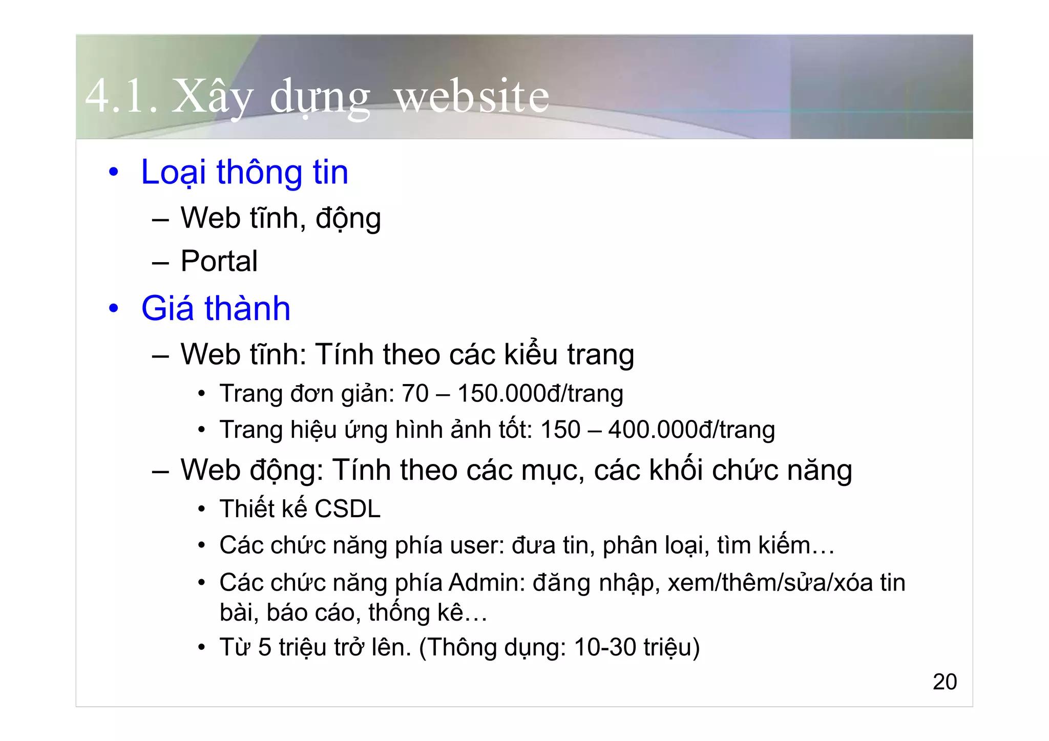 4.1. Xây dựng website
• Loại thông tin
– Web tĩnh, động
– Portal
• Giá thành
– Web tĩnh: Tính theo các kiểu trang
• Trang đơn giản: 70 – 150.000đ/trang
• Trang hiệu ứng hình ảnh tốt: 150 – 400.000đ/trang
– Web động: Tính theo các mục, các khối chức năng
• Thiết kế CSDL
• Các chức năng phía user: đưa tin, phân loại, tìm kiếm…
• Các chức năng phía Admin: đăng nhập, xem/thêm/sửa/xóa tin
bài, báo cáo, thống kê…
• Từ 5 triệu trở lên. (Thông dụng: 10-30 triệu)
20
 