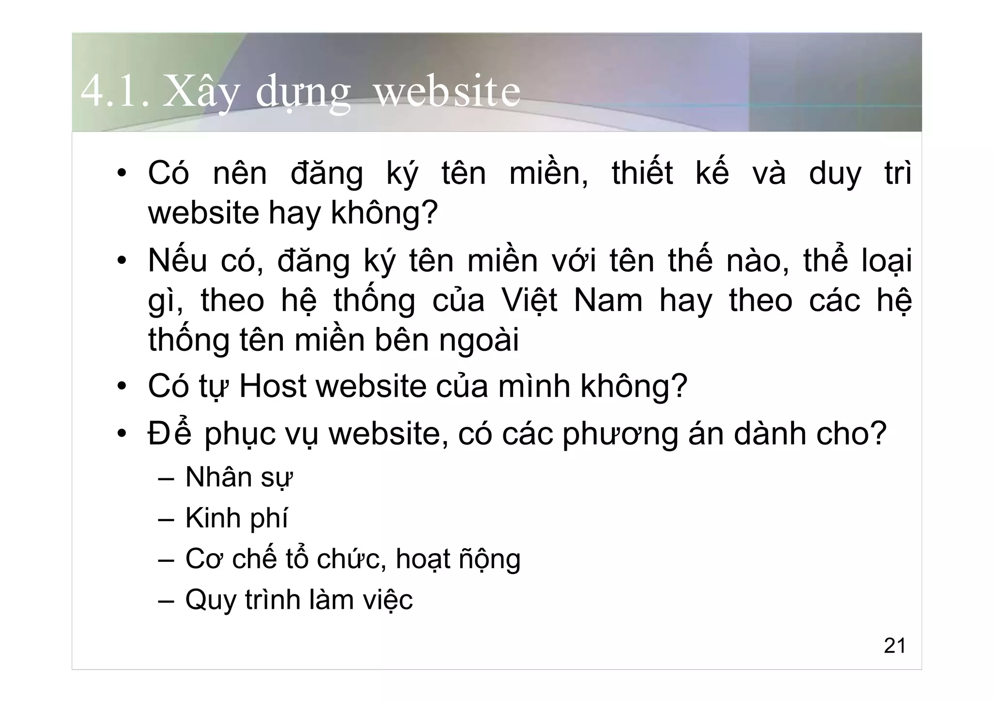 4.1. Xây dựng website
• Có nên đăng ký tên miền, thiết kế và duy trì
website hay không?
• Nếu có, đăng ký tên miền với tên thế nào, thể loại
gì, theo hệ thống của Việt Nam hay theo các hệ
thống tên miền bên ngoài
• Có tự Host website của mình không?
• Để phục vụ website, có các phương án dành cho?
– Nhân sự
– Kinh phí
– Cơ chế tổ chức, hoạt ñộng
– Quy trình làm việc
21
 