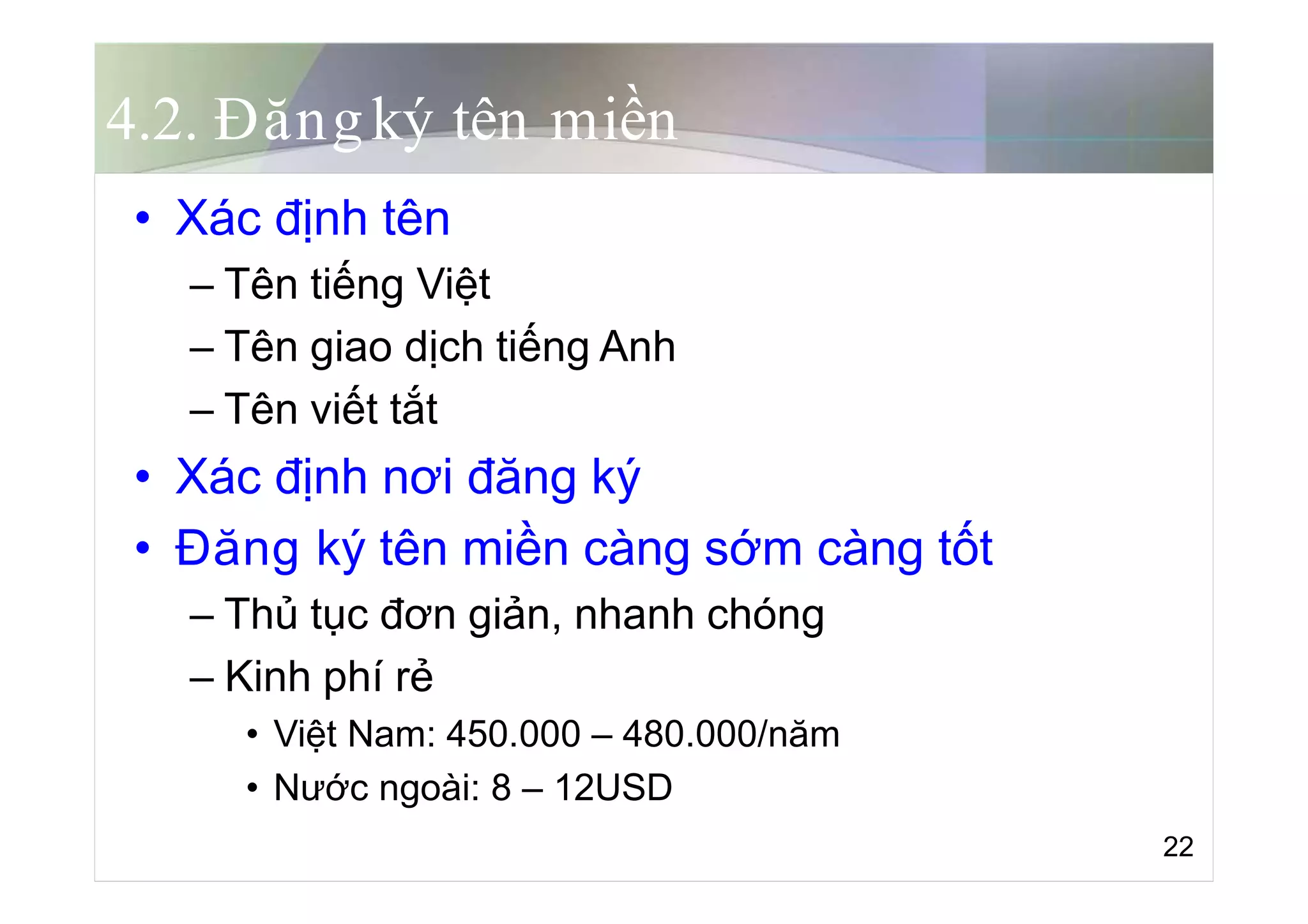 4.2. Đăngký tên miền
• Xác định tên
– Tên tiếng Việt
– Tên giao dịch tiếng Anh
– Tên viết tắt
• Xác định nơi đăng ký
• Đăng ký tên miền càng sớm càng tốt
– Thủ tục đơn giản, nhanh chóng
– Kinh phí rẻ
• Việt Nam: 450.000 – 480.000/năm
• Nước ngoài: 8 – 12USD
22
 