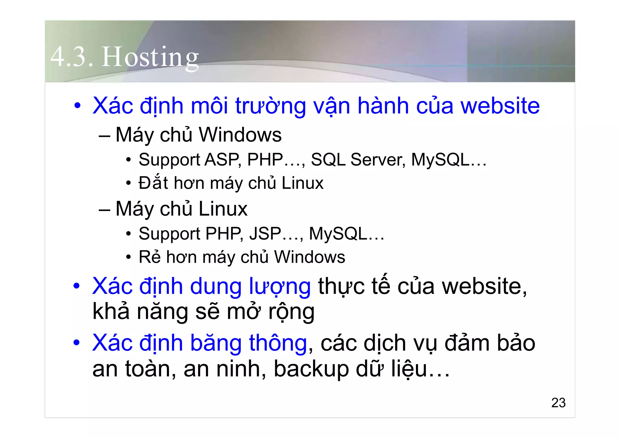 4.3. Hosting
• Xác định môi trường vận hành của website
– Máy chủ Windows
• Support ASP, PHP…, SQL Server, MySQL…
• Đắt hơn máy chủ Linux
– Máy chủ Linux
• Support PHP, JSP…, MySQL…
• Rẻ hơn máy chủ Windows
• Xác định dung lượng thực tế của website,
khả năng sẽ mở rộng
• Xác định băng thông, các dịch vụ đảm bảo
an toàn, an ninh, backup dữ liệu…
23
 