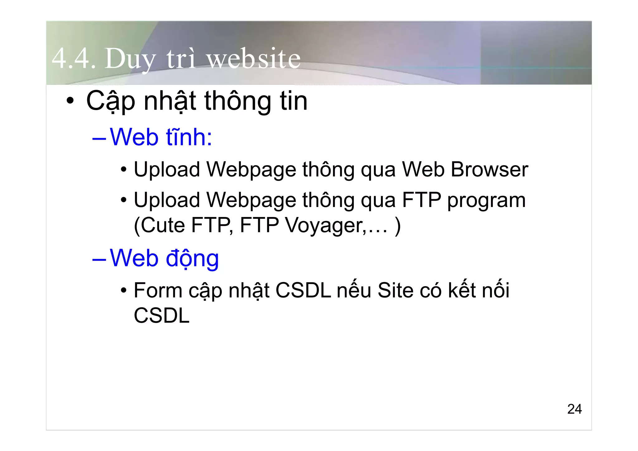 4.4. Duy trì website
• Cập nhật thông tin
–Web tĩnh:
• Upload Webpage thông qua Web Browser
• Upload Webpage thông qua FTP program
(Cute FTP, FTP Voyager,… )
–Web động
• Form cập nhật CSDL nếu Site có kết nối
CSDL
24
 