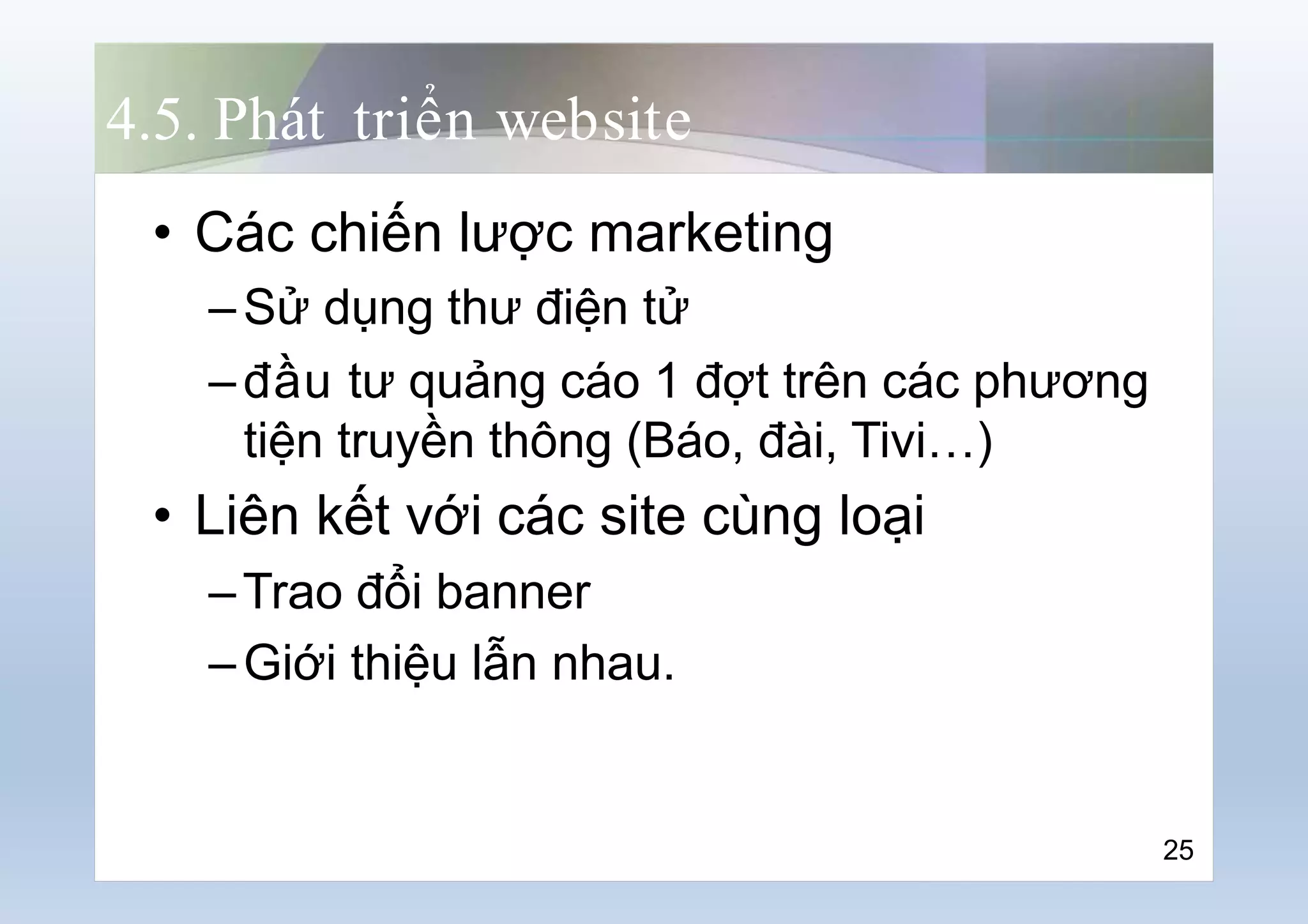 4.5. Phát triển website
• Các chiến lược marketing
–Sử dụng thư điện tử
–đầu tư quảng cáo 1 đợt trên các phương
tiện truyền thông (Báo, đài, Tivi…)
• Liên kết với các site cùng loại
–Trao đổi banner
–Giới thiệu lẫn nhau.
25
 