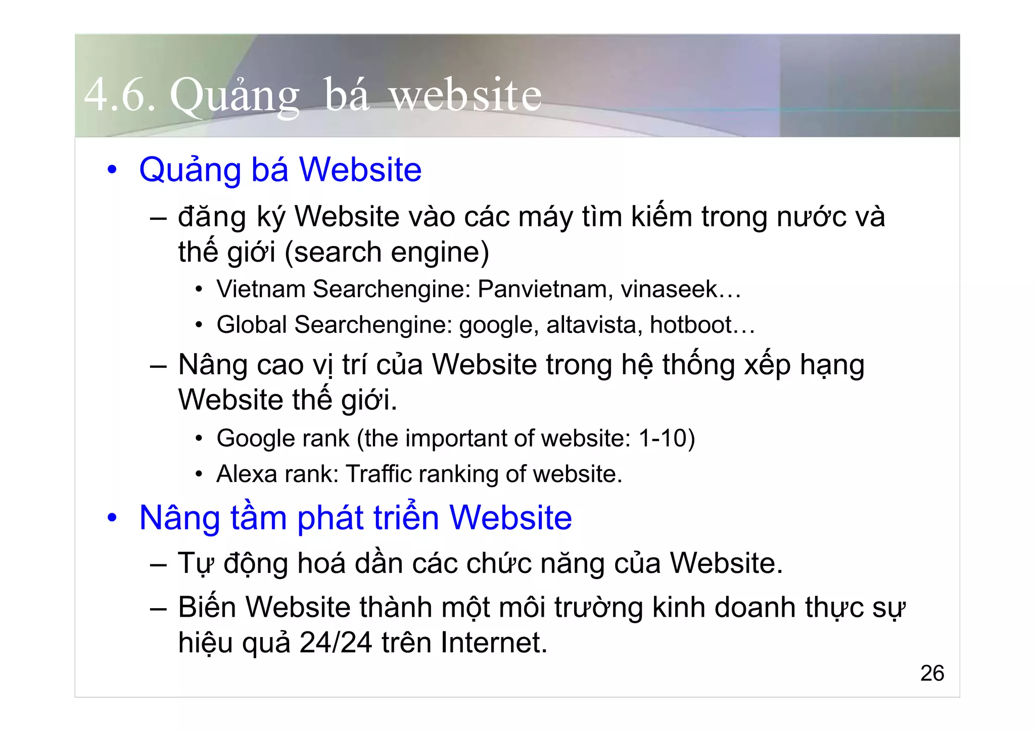 4.6. Quảng bá website
• Quảng bá Website
– đăng ký Website vào các máy tìm kiếm trong nước và
thế giới (search engine)
• Vietnam Searchengine: Panvietnam, vinaseek…
• Global Searchengine: google, altavista, hotboot…
– Nâng cao vị trí của Website trong hệ thống xếp hạng
Website thế giới.
• Google rank (the important of website: 1-10)
• Alexa rank: Traffic ranking of website.
• Nâng tầm phát triển Website
– Tự động hoá dần các chức năng của Website.
– Biến Website thành một môi trường kinh doanh thực sự
hiệu quả 24/24 trên Internet.
26
 
