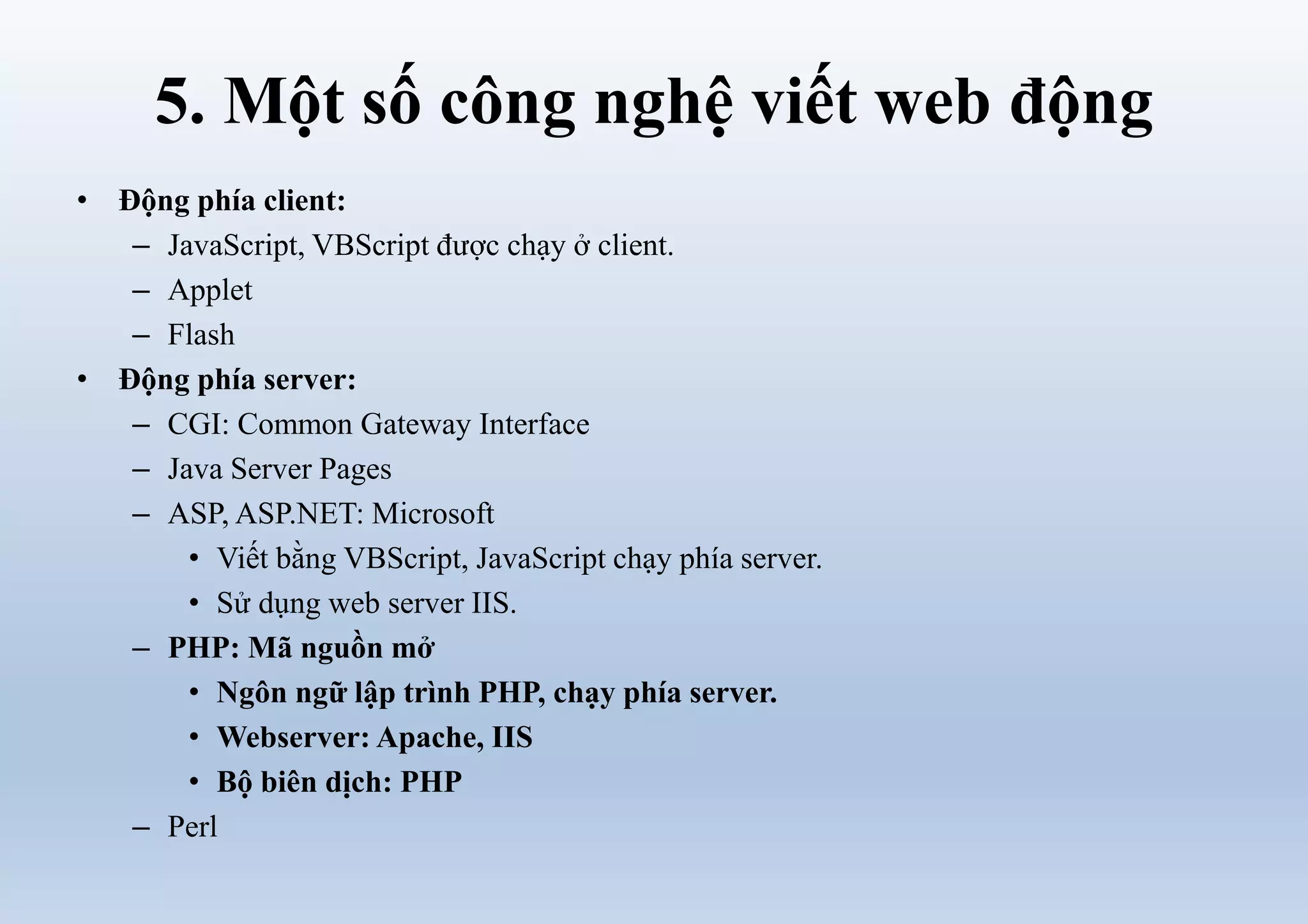 5. Một số công nghệ viết web động
• Động phía client:
– JavaScript, VBScript được chạy ở client.
– Applet
– Flash
• Động phía server:
– CGI: Common Gateway Interface
– Java Server Pages
– ASP, ASP.NET: Microsoft
• Viết bằng VBScript, JavaScript chạy phía server.
• Sử dụng web server IIS.
– PHP: Mã nguồn mở
• Ngôn ngữ lập trình PHP, chạy phía server.
• Webserver: Apache, IIS
• Bộ biên dịch: PHP
– Perl
 