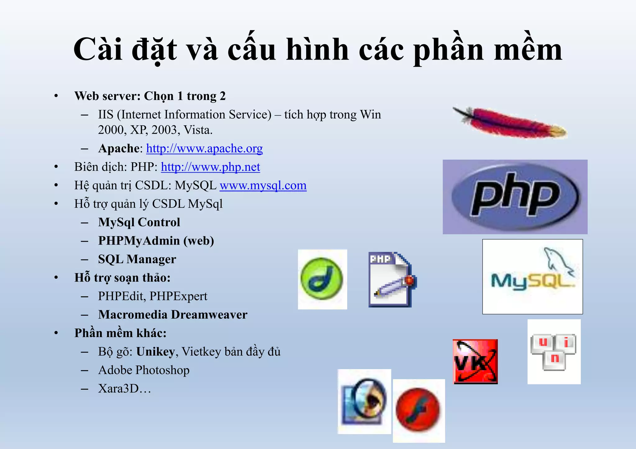 Cài đặt và cấu hình các phần mềm
• Web server: Chọn 1 trong 2
– IIS (Internet Information Service) – tích hợp trong Win
2000, XP, 2003, Vista.
– Apache: http://www.apache.org
• Biên dịch: PHP: http://www.php.net
• Hệ quản trị CSDL: MySQL www.mysql.com
• Hỗ trợ quản lý CSDL MySql
– MySql Control
– PHPMyAdmin (web)
– SQL Manager
• Hỗ trợ soạn thảo:
– PHPEdit, PHPExpert
– Macromedia Dreamweaver
• Phần mềm khác:
– Bộ gõ: Unikey, Vietkey bản đầy đủ
– Adobe Photoshop
– Xara3D…
 