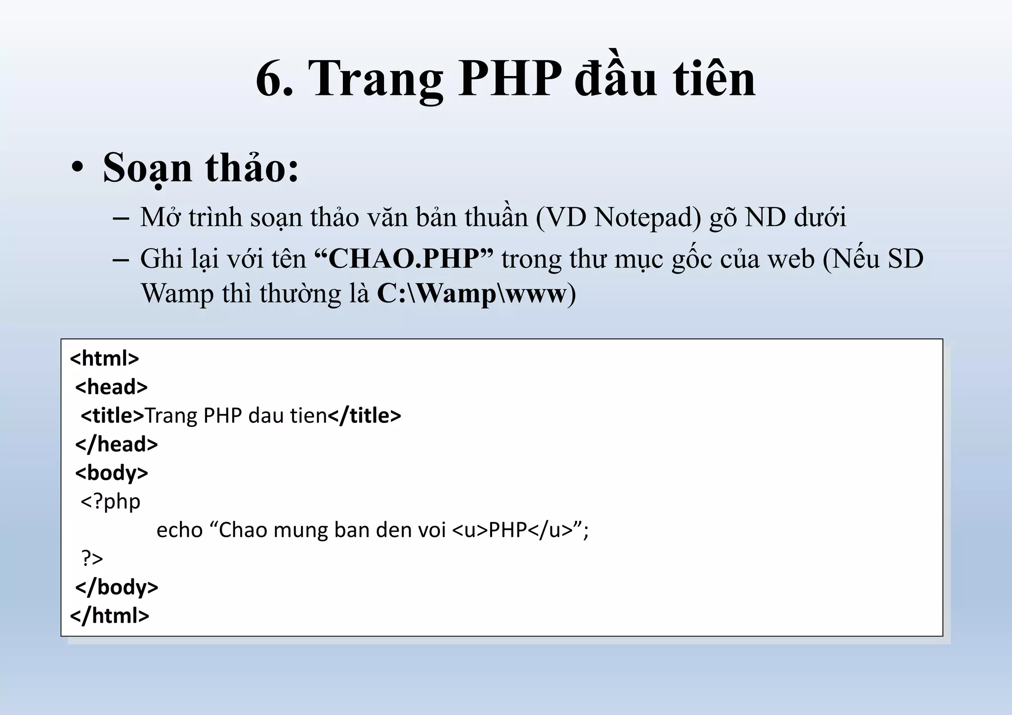 6. Trang PHP đầu tiên
• Soạn thảo:
– Mở trình soạn thảo văn bản thuần (VD Notepad) gõ ND dưới
– Ghi lại với tên “CHAO.PHP” trong thư mục gốc của web (Nếu SD
Wamp thì thường là C:Wampwww)
<html>
<head>
<title>Trang PHP dau tien</title>
</head>
<body>
<?php
echo “Chao mung ban den voi <u>PHP</u>”;
?>
</body>
</html>
 