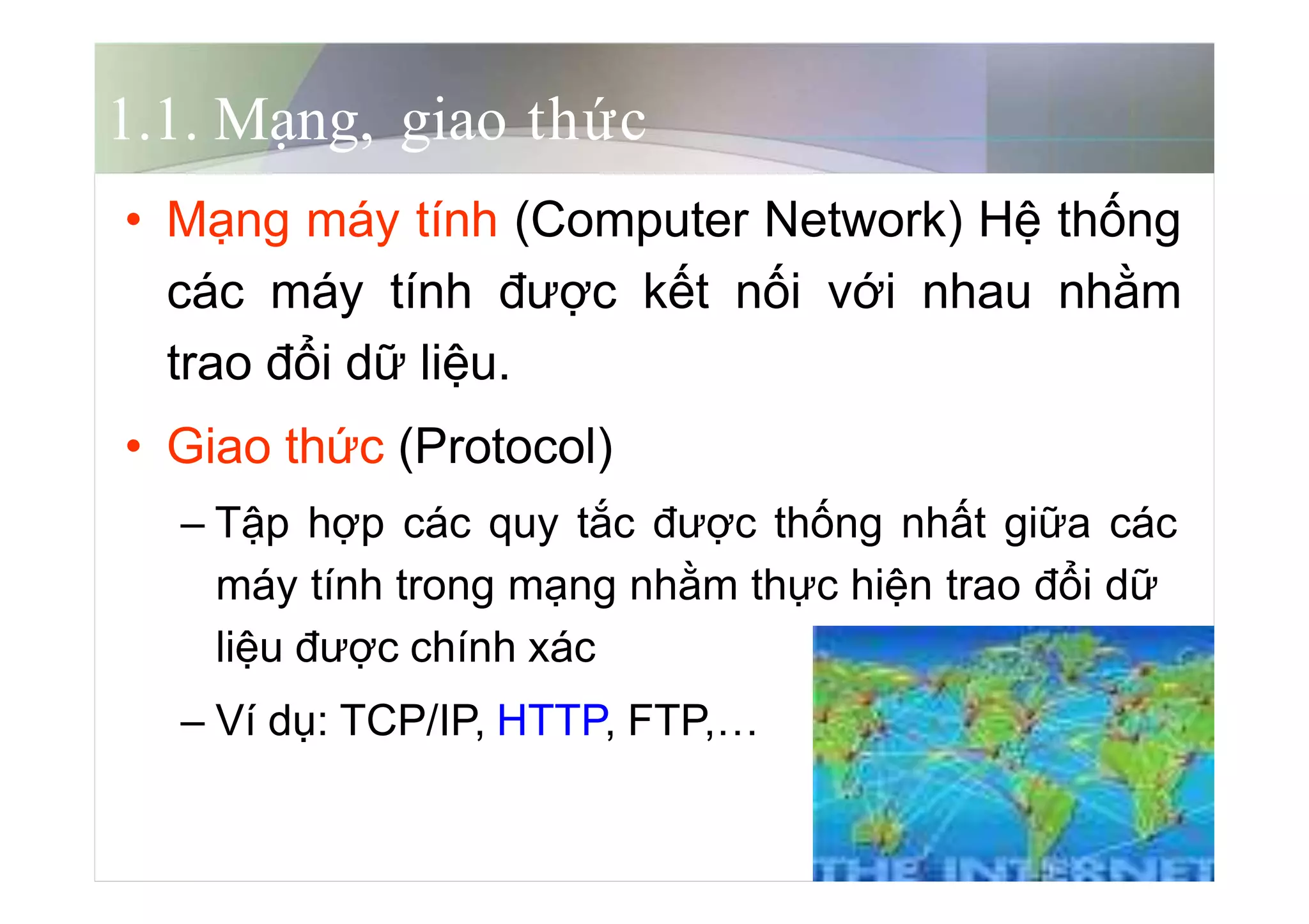 5
1.1. Mạng, giao thức
• Mạng máy tính (Computer Network) Hệ thống
các máy tính được kết nối với nhau nhằm
trao đổi dữ liệu.
• Giao thức (Protocol)
– Tập hợp các quy tắc được thống nhất giữa các
máy tính trong mạng nhằm thực hiện trao đổi dữ
liệu được chính xác
– Ví dụ: TCP/IP, HTTP, FTP,…
 