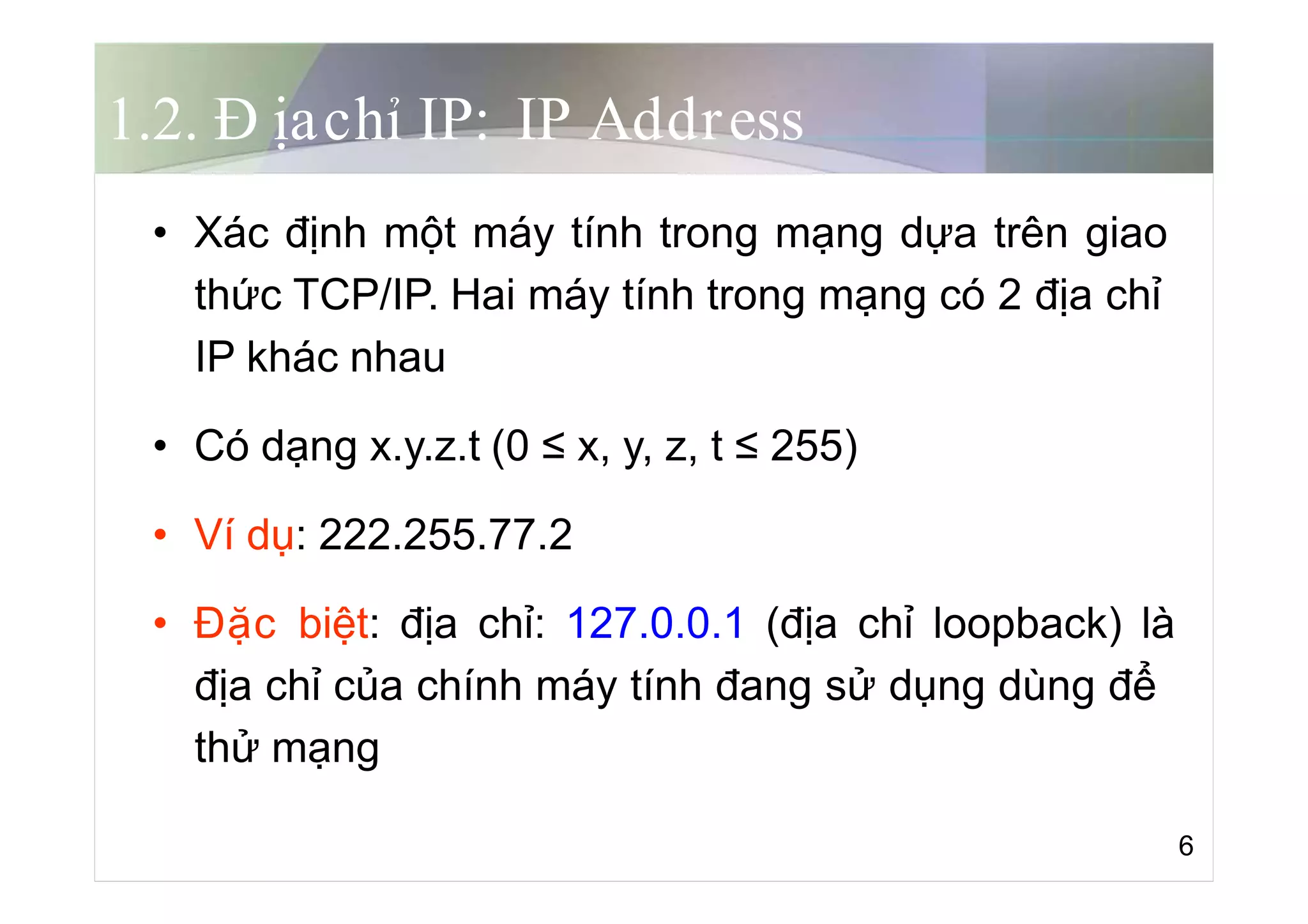 1.2. Đ ịachỉ IP: IP Address
• Xác định một máy tính trong mạng dựa trên giao
thức TCP/IP. Hai máy tính trong mạng có 2 địa chỉ
IP khác nhau
• Có dạng x.y.z.t (0 ≤ x, y, z, t ≤ 255)
• Ví dụ: 222.255.77.2
• Đặc biệt: địa chỉ: 127.0.0.1 (địa chỉ loopback) là
địa chỉ của chính máy tính đang sử dụng dùng để
thử mạng
6
 