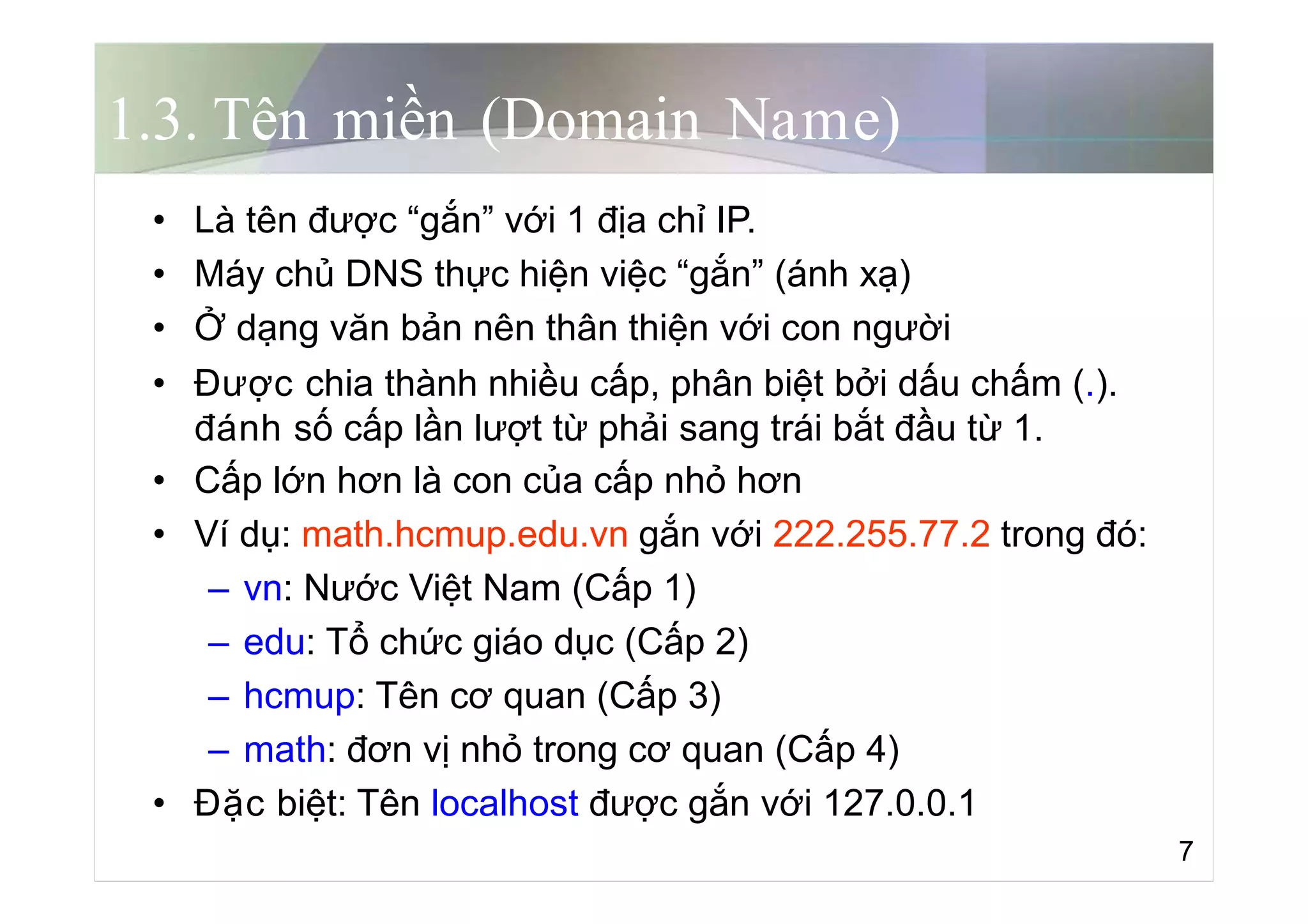 1.3. Tên miền (Domain Name)
• Là tên được “gắn” với 1 địa chỉ IP.
• Máy chủ DNS thực hiện việc “gắn” (ánh xạ)
• Ở dạng văn bản nên thân thiện với con người
• Được chia thành nhiều cấp, phân biệt bởi dấu chấm (.).
đánh số cấp lần lượt từ phải sang trái bắt đầu từ 1.
• Cấp lớn hơn là con của cấp nhỏ hơn
• Ví dụ: math.hcmup.edu.vn gắn với 222.255.77.2 trong đó:
– vn: Nước Việt Nam (Cấp 1)
– edu: Tổ chức giáo dục (Cấp 2)
– hcmup: Tên cơ quan (Cấp 3)
– math: đơn vị nhỏ trong cơ quan (Cấp 4)
• Đặc biệt: Tên localhost được gắn với 127.0.0.1
7
 