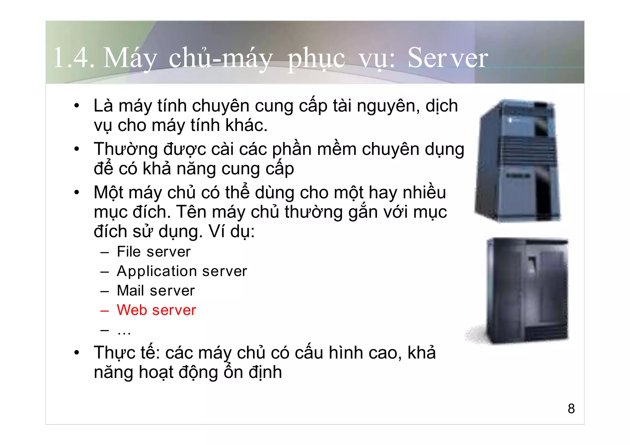 1.4. Máy chủ-máy phục vụ: Server
• Là máy tính chuyên cung cấp tài nguyên, dịch
vụ cho máy tính khác.
• Thường được cài các phần mềm chuyên dụng
để có khả năng cung cấp
• Một máy chủ có thể dùng cho một hay nhiều
mục đích. Tên máy chủ thường gắn với mục
đích sử dụng. Ví dụ:
– File server
– Application server
– Mail server
– Web server
– …
• Thực tế: các máy chủ có cấu hình cao, khả
năng hoạt động ổn định
8
 