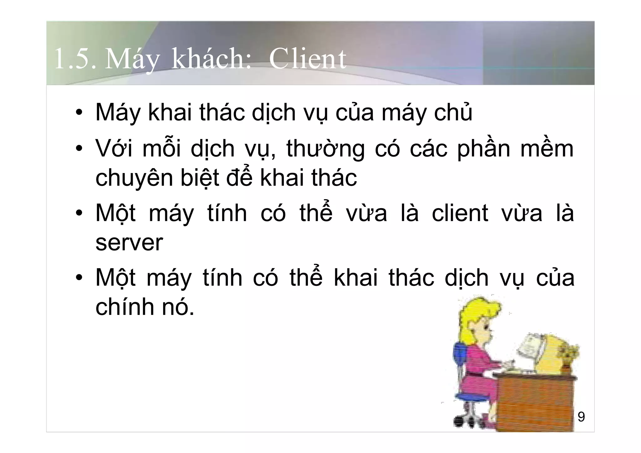 1.5. Máy khách: Client
• Máy khai thác dịch vụ của máy chủ
• Với mỗi dịch vụ, thường có các phần mềm
chuyên biệt để khai thác
• Một máy tính có thể vừa là client vừa là
server
• Một máy tính có thể khai thác dịch vụ của
chính nó.
9
 