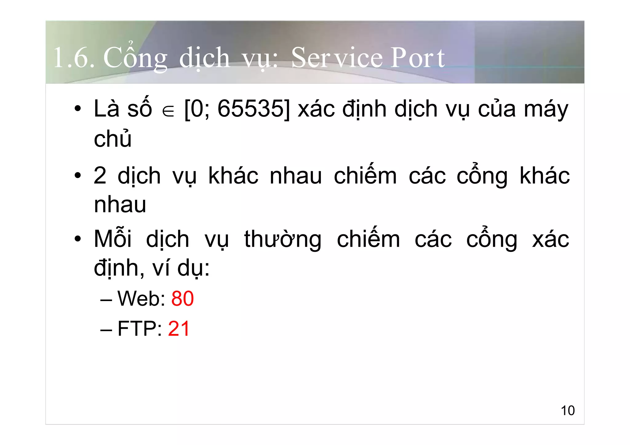 1.6. Cổng dịch vụ: Service Port
• Là số  [0; 65535] xác định dịch vụ của máy
chủ
• 2 dịch vụ khác nhau chiếm các cổng khác
nhau
• Mỗi dịch vụ thường chiếm các cổng xác
định, ví dụ:
– Web: 80
– FTP: 21
10
 