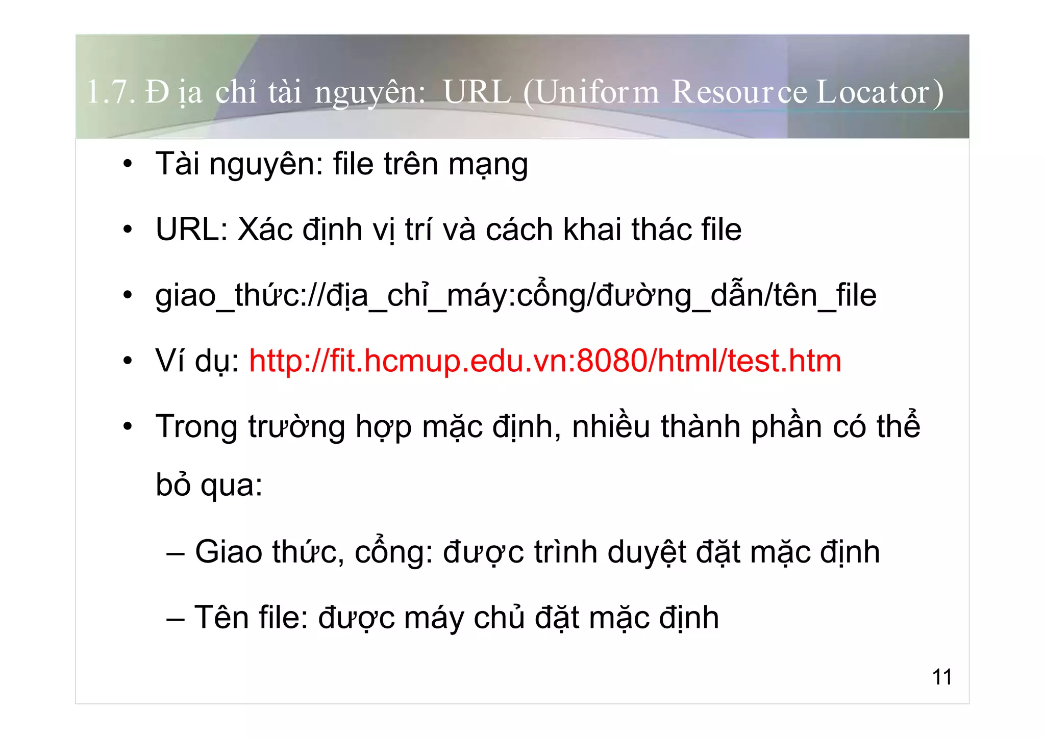 1.7. Đ ịa chỉ tài nguyên: URL (Uniform Resource Locator)
• Tài nguyên: file trên mạng
• URL: Xác định vị trí và cách khai thác file
• giao_thức://địa_chỉ_máy:cổng/đường_dẫn/tên_file
• Ví dụ: http://fit.hcmup.edu.vn:8080/html/test.htm
• Trong trường hợp mặc định, nhiều thành phần có thể
bỏ qua:
– Giao thức, cổng: được trình duyệt đặt mặc định
– Tên file: được máy chủ đặt mặc định
11
 