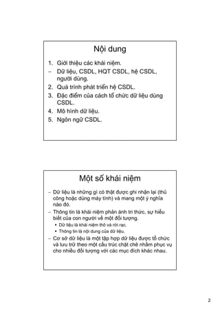2
Nội dung
1. Giới thiệu các khái niệm.
− Dữ liệu, CSDL, HQT CSDL, hệ CSDL,
người dùng.
2. Quá trình phát triển hệ CSDL.
3. Đặc điểm của cách tổ chức dữ liệu dùng
CSDL.
4. Mô hình dữ liệu.
5. Ngôn ngữ CSDL.
Một số khái niệm
− Dữ liệu là những gì có thật được ghi nhận lại (thủ
công hoặc dùng máy tính) và mang một ý nghĩa
nào đó.
− Thông tin là khái niệm phản ánh tri thức, sự hiểu
biết của con người về một đối tượng.
Dữ liệu là khái niệm thô và rời rạc.
Thông tin là nội dung của dữ liệu.
− Cơ sở dữ liệu là một tập hợp dữ liệu được tổ chức
và lưu trữ theo một cấu trúc chặt chẽ nhằm phục vụ
cho nhiều đối tượng với các mục đích khác nhau.
 