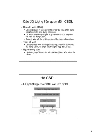 4
Các đối tượng liên quan đến CSDL
− Quản trị viên (DBA):
Là người quản lý tài nguyên là cơ sở dữ liệu, phần cứng
các phần mềm ứng dụng liên quan.
Có trách nhiệm cấp quyền truy cập đến CSDL và giám
sát việc sử dụng CSDL.
Quản lý việc sử dụng tài nguyên phần mềm, phần cứng.
− Thiết kế viên
Là người xác định thành phần dữ liệu nào cần được lưu
trữ trong CSDL và chọn cấu trúc phù hợp để lưu trữ.
− Người dùng cuối
Là những người thao tác trên dữ liệu (thêm, xóa, sửa, tìm
kiếm).
Hệ CSDL
− Là sự kết hợp của CSDL và HQT CSDL.
 