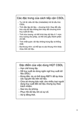 6
Các đặc trưng của cách tiếp cận CSDL
− Tự mô tả: siêu dữ liệu (metadata) mô tả cấu trúc
CSDL.
− Tính độc lập dữ liệu – chương trình: thay đổi cấu
trúc của dữ liệu không làm thay đổi chương trình
truy xuất dữ liệu.
− Tính trừu tượng: có thể trình bày dữ liệu ở 1 mức
trừu tượng cho phép, có thể che giấu thành phần
chi tiết.
− Tính nhất quán: dữ liệu không trùng lắp và thống
nhất.
− Đa khung nhìn: có thể tạo ra các khung nhìn khác
nhau trên dữ liệu.
Đặc điểm của việc dùng HQT CSDL
− Hạn chế trùng lắp.
− Dễ truy xuất do dùng ngôn ngữ truy xuất dữ
liệu (SQL).
− Đúng đắn: do có thể dùng RBTV để ép thỏa
các nguyên tắc trên dữ liệu.
− Chia sẻ nhưng bảo mật: cho nhiều loại người
dùng truy xuất đến dữ liệu nhưng tùy theo
trách nhiệm.
− Sao lưu dự phòng.
− Phục hồi dữ liệu khi có sự cố.
− Xử lý đồng thời.
 
