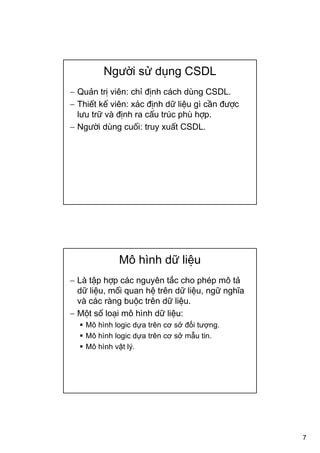 7
Người sử dụng CSDL
− Quản trị viên: chỉ định cách dùng CSDL.
− Thiết kế viên: xác định dữ liệu gì cần được
lưu trữ và định ra cấu trúc phù hợp.
− Người dùng cuối: truy xuất CSDL.
Mô hình dữ liệu
− Là tập hợp các nguyên tắc cho phép mô tả
dữ liệu, mối quan hệ trên dữ liệu, ngữ nghĩa
và các ràng buộc trên dữ liệu.
− Một số loại mô hình dữ liệu:
Mô hình logic dựa trên cơ sở đối tượng.
Mô hình logic dựa trên cơ sở mẫu tin.
Mô hình vật lý.
 