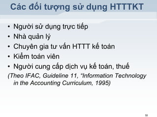Các đối tƣợng sử dụng HTTTKT
•
•
•
•
•

Người sử dụng trực tiếp
Nhà quản lý
Chuyên gia tư vấn HTTT kế toán
Kiểm toán viên
Người cung cấp dịch vụ kế toán, thuế

(Theo IFAC, Guideline 11, “Information Technology
in the Accounting Curriculum, 1995)

53

 