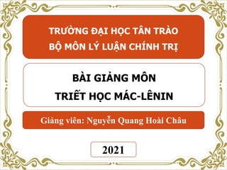 TRƯỜNG ĐẠI HỌC TÂN TRÀO
BỘ MÔN LÝ LUẬN CHÍNH TRỊ
BÀI GIẢNG MÔN
TRIẾT HỌC MÁC-LÊNIN
2021
Giảng viên: Nguyễn Quang Hoài Châu
 