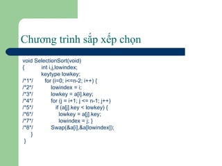 Chương trình sắp xếp chọn void SelectionSort(void) {  int i,j,lowindex; keytype lowkey; /*1*/ for (i=0; i<=n-2; i++) { /*2*/   lowindex = i; /*3*/   lowkey = a[i].key; /*4*/   for (j = i+1; j <= n-1; j++) /*5*/   if (a[j].key < lowkey) { /*6*/   lowkey = a[j].key; /*7*/   lowindex = j; } /*8*/   Swap(&a[i],&a[lowindex]); } } 