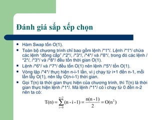 Đánh giá sắp xếp chọn Hàm Swap tốn O(1). Toàn bộ chương trình chỉ bao gồm lệnh /*1*/. Lệnh /*1*/ chứa các lệnh “đồng cấp” /*2*/, /*3*/, /*4*/ và /*8*/, trong đó các lệnh /*2*/, /*3*/ và /*8*/ đều tốn thời gian O(1).  Lệnh /*6*/ và /*7*/ đều tốn O(1) nên lệnh /*5*/ tốn O(1). Vòng lặp /*4*/ thực hiện n-i-1 lần, vì j chạy từ i+1 đến n-1, mỗi lần lấy O(1), nên lấy O(n-i-1) thời gian.  Gọi T(n) là thời gian thực hiện của chương trình, thì T(n) là thời gian thực hiện lệnh /*1*/. Mà lệnh /*1*/ có i chạy từ 0 đến n-2 nên ta có:  