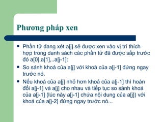Phương pháp xen Phần tử đang xét a[j] sẽ được xen vào vị trí thích hợp trong danh sách các phần tử đã được sắp trước đó a[0],a[1],..a[j-1]: So sánh khoá của a[j] với khoá của a[j-1] đứng ngay trước nó.  Nếu khoá của a[j] nhỏ hơn khoá của a[j-1] thì hoán đổi a[j-1] và a[j] cho nhau và tiếp tục so sánh khoá của a[j-1] (lúc này a[j-1] chứa nội dung của a[j]) với khoá của a[j-2] đứng ngay trước nó...  