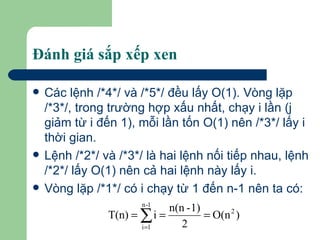 Đánh giá sắp xếp xen Các lệnh /*4*/ và /*5*/ đều lấy O(1). Vòng lặp /*3*/, trong trường hợp xấu nhất, chạy i lần (j giảm từ i đến 1), mỗi lần tốn O(1) nên /*3*/ lấy i thời gian.  Lệnh /*2*/ và /*3*/ là hai lệnh nối tiếp nhau, lệnh /*2*/ lấy O(1) nên cả hai lệnh này lấy i. Vòng lặp /*1*/ có i chạy từ 1 đến n-1 nên ta có: 