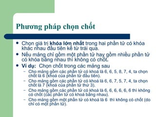 Phương pháp chọn chốt Chọn giá trị  khóa lớn nhất  trong hai phần tử có khóa khác nhau đầu tiên kể từ trái qua.  Nếu mảng chỉ gồm một phần tử hay gồm nhiều phần tử có khóa bằng nhau thì không có   chốt . Ví dụ:   Chọn chốt trong các mảng sau Cho mảng gồm các phần tử có khoá là 6, 6, 5, 8, 7, 4, ta chọn chốt là 6 (khoá của phần tử đầu tiên). Cho mảng gồm các phần tử có khoá là 6, 6, 7, 5, 7, 4, ta chọn chốt là 7 (khoá của phần tử thứ 3). Cho mảng gồm các phần tử có khoá là 6, 6, 6, 6, 6, 6 thì không có chốt (các phần tử có khoá bằng nhau). Cho mảng gồm một phần tử có khoá là 6  thì không có chốt (do chỉ có một phần tử).  
