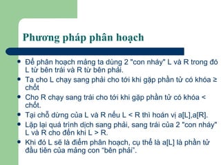 Phương pháp phân hoạch Ðể phân hoạch mảng ta dùng 2 "con nháy" L và R trong đó L từ bên trái và R từ bên phải. Ta cho L chạy sang phải cho tới khi gặp phần tử có khóa ≥ chốt  Cho R chạy sang trái cho tới khi gặp phần tử có khóa < chốt.  Tại chỗ dừng của L và R nếu L < R thì hoán vị a[L],a[R].  Lặp lại quá trình dịch sang phải, sang trái của 2 "con nháy" L và R cho đến khi L > R.  Khi đó L sẽ là điểm phân hoạch, cụ thể là a[L] là phần tử đầu tiên của mảng con “bên phải”. 