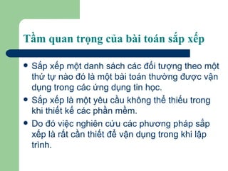 Tầm quan trọng của bài toán sắp xếp Sắp xếp một danh sách các đối tượng theo một thứ tự nào đó là một bài toán thường được vận dụng trong các ứng dụng tin học. Sắp xếp là một yêu cầu không thể thiếu trong khi thiết kế các phần mềm.  Do đó việc nghiên cứu các phương pháp sắp xếp là rất cần thiết để vận dụng trong khi lập trình.  