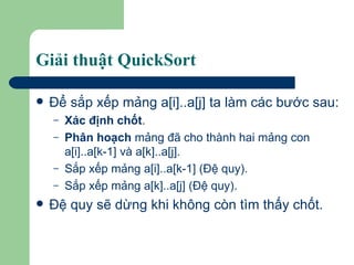 Giải thuật QuickSort Ðể sắp xếp mảng a[i]..a[j] ta làm các bước sau:  Xác định chốt . Phân hoạch  mảng đã cho thành hai mảng con a[i]..a[k-1] và a[k]..a[j]. Sắp xếp mảng a[i]..a[k-1] (Ðệ quy). Sắp xếp mảng a[k]..a[j] (Ðệ quy). Đệ quy sẽ dừng khi không còn tìm thấy chốt. 