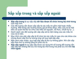 Sắp xếp trong và sắp xếp ngoài Sắp xếp trong  là sự sắp xếp  dữ liệu được tổ chức trong bộ nhớ trong  của máy tính. Các đối tượng cần được sắp xếp là các mẩu tin gồm một hoặc nhiều trường. Một trong các trường được gọi là khóa (key), kiểu của nó là một kiểu có quan hệ thứ tự (như các kiểu số nguyên, số thực, chuỗi ký tự...).  Danh sách các đối tượng cần sắp xếp sẽ là một mảng của các mẩu tin vừa nói ở trên.  Mục đích của việc sắp xếp là tổ chức lại các mẩu tin sao cho các khóa của chúng được sắp thứ tự tương ứng với quy luật sắp xếp.  Một cách mặc nhiên, quy luật sắp xếp là thứ tự không giảm. Khi cần sắp xếp theo thứ tự không tăng thì phải nói rõ. Sắp xếp ngoài  là sự sắp xếp được sử dụng khi số lượng đối tượng cần sắp xếp lớn không thể lưu trữ trong bộ nhớ trong mà phải lưu trữ trên  bộ nhớ ngoài .  