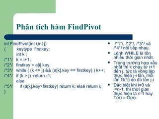 Phân tích hàm FindPivot int FindPivot(int i,int j) {  keytype  firstkey; int k ; /*1*/  k = i+1; /*2*/  firstkey = a[i].key; /*3*/  while ( (k <= j) && (a[k].key == firstkey) ) k++; /*4*/  if (k > j)  return -1;   else /*5*/  if (a[k].key>firstkey) return k; else return i; } /*1*/, /*2*/, /*3*/ và /*4*/ nối tiếp nhau. Lệnh WHILE là tốn nhiều thời gian nhất. Trong trường hợp xấu nhất thì k chạy từ i+1 đến j, tức là vòng lặp thực hiện j-i lần, mỗi lần O(1) do đó tốn j-i  Đặc biệt khi i=0 và j=n-1, thì thời gian thực hiện là n-1 hay T(n) = O(n). 