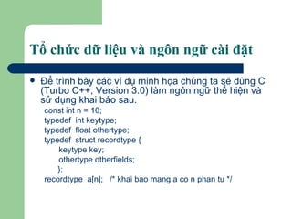 Tổ chức dữ liệu và ngôn ngữ cài đặt Ðể trình bày các ví dụ minh họa chúng ta sẽ dùng C (Turbo C++, Version 3.0) làm ngôn ngữ thể hiện và sử dụng khai báo sau.  const int n = 10; typedef  int keytype; typedef  float othertype; typedef  struct recordtype { keytype key; othertype otherfields;   }; recordtype  a[n];  /* khai bao mang a co n phan tu */ 