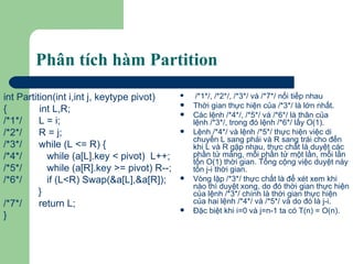 Phân tích hàm Partition int Partition(int i,int j, keytype pivot) {  int L,R; /*1*/ L = i; /*2*/ R = j; /*3*/  while (L <= R) { /*4*/   while (a[L].key < pivot)  L++; /*5*/   while (a[R].key >= pivot) R--; /*6*/    if (L<R) Swap(&a[L],&a[R]);   } /*7*/ return L;  } /*1*/, /*2*/, /*3*/ và /*7*/ nối tiếp nhau Thời gian thực hiện của /*3*/ là lớn nhất.  Các lệnh /*4*/, /*5*/ và /*6*/ là thân của lệnh /*3*/, trong đó lệnh /*6*/ lấy O(1). Lệnh /*4*/ và lệnh /*5*/ thực hiện việc di chuyển L sang phải và R sang trái cho đến khi L và R gặp nhau, thực chất là duyệt các phần tử mảng, mỗi phần tử một lần, mỗi lần tốn O(1) thời gian. Tổng cộng việc duyệt này tốn j-i thời gian.  Vòng lặp /*3*/ thực chất là để xét xem khi nào thì duyệt xong, do đó thời gian thực hiện của lệnh /*3*/ chính là thời gian thực hiện của hai lệnh /*4*/ và /*5*/ và do đó là j-i.  Đặc biệt khi i=0 và j=n-1 ta có T(n) = O(n). 