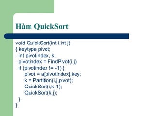 Hàm QuickSort void QuickSort(int i,int j) { keytype pivot; int pivotindex, k; pivotindex = FindPivot(i,j); if (pivotindex != -1) { pivot = a[pivotindex].key; k = Partition(i,j,pivot); QuickSort(i,k-1); QuickSort(k,j); } } 